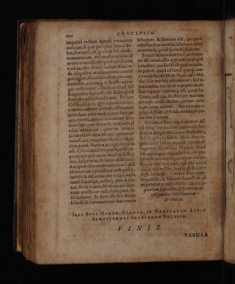 imperiti rectam agendi rationem neíciant,fi quis per ipfos fanari de- bet,fortuitó , &amp; quidem vel medi- camentorum , Y€ morbi ratione id evenire neceffe e(t: quod quidé non rir) accidic. Primó n,dum hinc in- de cóquifita medicamenta temere porrigunr,fi accidat,ut ea convent- entia fiat,corumqs vi &amp; efficacia e- get reftituatur , Medico illad vel Empeirico fepe ad(cribi folet; quod Ferrunz adfcribendü erat. De quo Celfus,lib.2.69. Quos ratio no reftituit, coneritas adjuvat. Deinde offeruntur interdum artis medicc non fatis pe- ritis morbi,quiaut ua natura levi- ores funt, aut decuríu temporis jà tales evaferunt : quorum ablatio (cim etiam citra Medicroperam e- vanefcant ) non ram Medico im pe- rito,quam Nature accepta ferenda eít..Cótra accidere poreft,ut Medi- cüsetiam peritusin morbos diffici- les, defperatos, &amp; incurabiles inci- dat:quos cüm medicamentorü etiá idoncorum ope tollere noh pofsit ; infelix &amp; inforrunatus vulgo,nulla tamé fua culpa, nullod; jure; habe- tur, Sicut contra Medicus,cui falu- tares morbi curandi obtingunt, fe- lix habetur. Et licet ifte fuo modo £clix fit &amp; fortunatus:ex hac tamen felicitate &amp; fortuna alii , qui peri- culofioribus morbis laborant;nihil commodi, quod fperent; habent. Evenit tamen non raró;ut fortu- na ifta nonnullis applaufum aliqué conciliet : cui facilé aliquid accede- re poteít, quod ad famà quoq; con- citandá faciat.Hinc fit,ut raro Me- dici fuis meritis eftimentur ; fed o- pinionibus hac in re inprimis mun- dus regatur: verumq; eft, quod Io. Crato,epi[f. 184. fcribit t Fit maximts concur fus ad illos Medicos , quorum. opera ii, qui fapere videntur, ( licet interdum e- gregie defipiant e ftolide oredulitatis px- 4s dent ) utuntur. Verüm ut hxc coucludamus, nó ad vulgi applaufum captandü ftu- dia fua diriget Mecicine (tudiofus; fed id aget, ucfolida Medicitue co- gnititioné fibi comparet. Quod af- fequetur, ficontilio Hippoc. quod lib.e£izue qucm iachabct,obtem- perabit.Aecinquit,uerdtyen «lui go- (iav éc «lio nexu xg) vip wveie xlu) £g slo a'oDimv. InT206 99 QiAónc- Q8» icio». Catera Deo com- mendabit , &amp; felicem fucceffum ab eo petet atq; exfpcctabit. llle dat fa- pientiam fapientibus,? fcientiam in- telligentibus: ELE buniliat e exaltat. TABULA jt raptis ates — AAT n udi Windil e i TTE