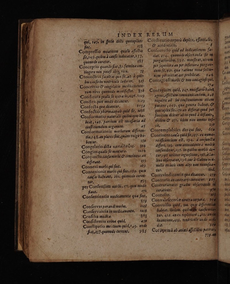 qui, ray. in [pee dicti quotuplicts fint. j 158 Compreffio meat. qualis affettas [it,149.quibus à caufis indutatum 2 5 7. quomodo curetur. 98) Conceptio quando fiat 87. fatmina con- tingere non. poteft ab[a, vire, 73 Concoétrix facultas qua [it «8. à qui- bui casis in ventriculo ladatur, |. 325 Concrétio ( congelatio meditatnthto- rum vires quomodo manifefet.. 856 Condicura quali fit operacion 96.1129 Condita quot voda dicantur. — 1129 Confeécta que dicantur. 1/j2 Confectio pharmacopeis quid fit. 1086 Conformatio naturalis quibtus opus ba- beát , 143. partium e$t necefaria ad con[Hituendum or gatum. PT, Conformationis' morborum, diffeten- tie, 48.4 plures fintquata YHlg b4- bentur. ijo Congelatio dida xaTa Anu. 3804 Congius qualis fit men[ura. 1024 Conjunéta caufamiorbi &amp; Contintas 4 differant. 125 Connexi morbi qui fint. 169 Connexionis morbi qui fints 159. quas caufas abeant, 261, quomodo curen- tur. 993 per Confenfum morbi» 71, quot fiio dis fiasit. 171 Coníentientia suedicamenta qua fint, 872 1128 10/6 Confervas parandi modus. Confervantia in medicatnenta. Confilia. medica. 863 Confiftentia trina quid, 450 Conftipatio meituum quid, t9. uxde fit;2)7- quomodo curetur, —— 985 ( acidentalin og Confucerudo quid ad indicationem fa: purgatioribus, 892. monfirat, utrum nen pétmittat qut probibeat. — 944 1 A | cit, Conremplabiles diesqui fint. 660 Continens cau(a quid fit193. ex numee ro efidentium eil, 194. A conjuncta differt, 193. ttn antecedente à multi confunditur, 9f. in quibus morbis de tur;i9$ utiliter cognofcitur, 198.4Gd« fur. Contraria zn coutrarijs euentu. ^ 8672 Contrarietatis gradus obferyandi in £urationt, :970: Corituíto, (6f Convalefícentis geutza torpor4. ^. 29 T Convulflo qaid; 30e. quas differentiae babeat; ibidem. quibui caufis oriden tur, Az. at ex repletioné , 4X2. 4m ERN inanitíone 413. ventricalo unde adi 3 dat. 3241 Cot inptimi ab atii Aj e DMs patito 7j). rin hir L4] li uti (u iu pi di. Cor urit (t. Cordis) figi Corn 7 Cori (t dn f 685 f Wlan