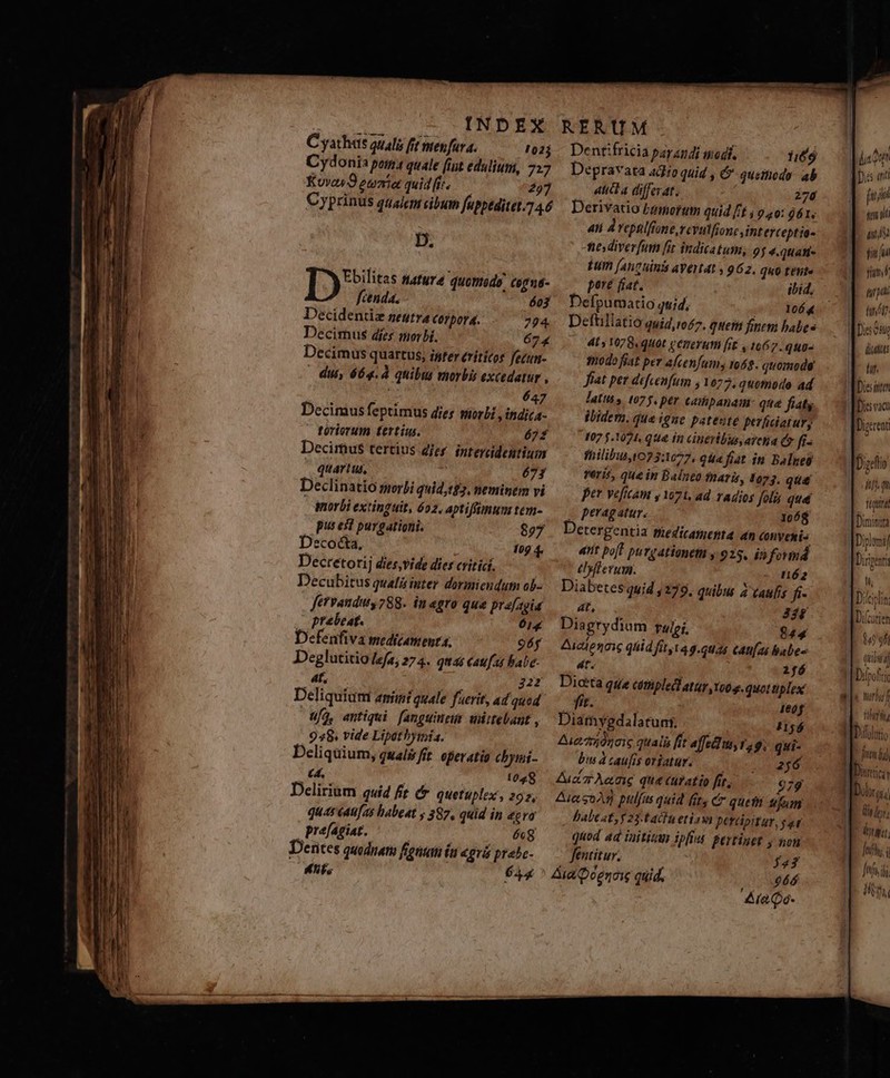 D. T3595 Mature quomodo, cogná- fcenda. 603 Decidentiz neutra corpora. 724 Decirnus dies morbi. 674 Decimus quartus, ister érítícos fezun- dui, 664.À quibus morbis excedatur , ts 647 Decimus feptimus dies morli ,indica- toriorum tertius. 622 Decimus tertius dies. intercidentium quartus, 673 Declinatio serbi quid,t$7, neminem vi morbi extinguit, 602. aptifttmun tem- pus esl purgationi. 807 Decocta, 109 4. Decretorij dies,vide dies critici. Decubitus qualà inter dormicudum ob- fervanduy 788. in agro qua prafagia praebeat. 61g Defenfiva medicamenta, 96f Deglutitio /efa, 274. quas caufas babe- 4t, 222 Deliquiamt animi quale fuerit, ad quod Ufo, antiqui fanguiteur wiitebant , 948. vide Lipathyimia. Deliquium, quals fit. eperatio chymi- (4. Y 1028 Delirium quid ft 6. quetuplex, 292, quas éat[as habeat ; 387, quid in ecva prefagiat. | 6g Derites quodnam fotu (a agris prabc- Mhfs $44 Dentifricia pay andi odi. 1:66 Depravata 4o qaid , &amp; quethodo- ab 4tidd a differat. 276 Derivatio Famorum quid ft ; 9.40: j6ét. aii 4 repulfrone,rcvulfionc, interceptio- tiesdiver[um [it indicatum, 9 j 4.qtian- Eum (atit inis aVétat , 962. quo tente pore fiat. ibid, Defpumatio quid; p doy Deftillatio quid,to£7. quem finem habes 4l y 1078. qH0t gCPCYHTH [i£ , 1067. quu- todo fiat per afcenfums ro£9. quomoda fiat pet defcenfum , 1677, quotodo ad latis». (07 f, per. Calipanai qua fiatg ibidem. qua igue pateute perhaatur, 107 $.1074. qué ín cineribus, area qv fi. fhilibust073:1077, qua fiat in. Balnes reris, que in Balneo fnaris, 1073. qut per ve[icam y 1071, ad radios foli que | peragatur. 1068 Detergentia süedicamenta an Conyenis 4t poft pug ationetu y 925, in form tlIyfferum. nó2 Diabetes quid , 279. quibus à caufis fi 4T, 328 Diagrydium Tulei. $44 Auclenoic quid fir, 149.6045 Cati as babes 4t. 2fó Dita que ctipled atür too e. quot tiplex fit. Ieóf Diamygdalatun. 1156 Aia 7o0go1c quaii [it affedm, 1,9; qui- bis à caufis oriatur. Mes APER Zuczt eng qa curatio fit, 979 Aie sod pulfus quid fit, cr queth sifum babeat, y 23. tachnetiovi percipitur, gar quod 4d iaitizun ipfius Pertinet y non fentitur. j23 Aia QDeenoie quid. 664 «la Qo- 1) jii jen it aii $i fui fim E Arp tn ót? (iuit fuf. Die vac ifi. qu ftgtird Diminita In [Diplom DDiriparti f Dilciolin: Hs DT ADicurien M ofi QUEUNT 1 i We MUTO VY TTA