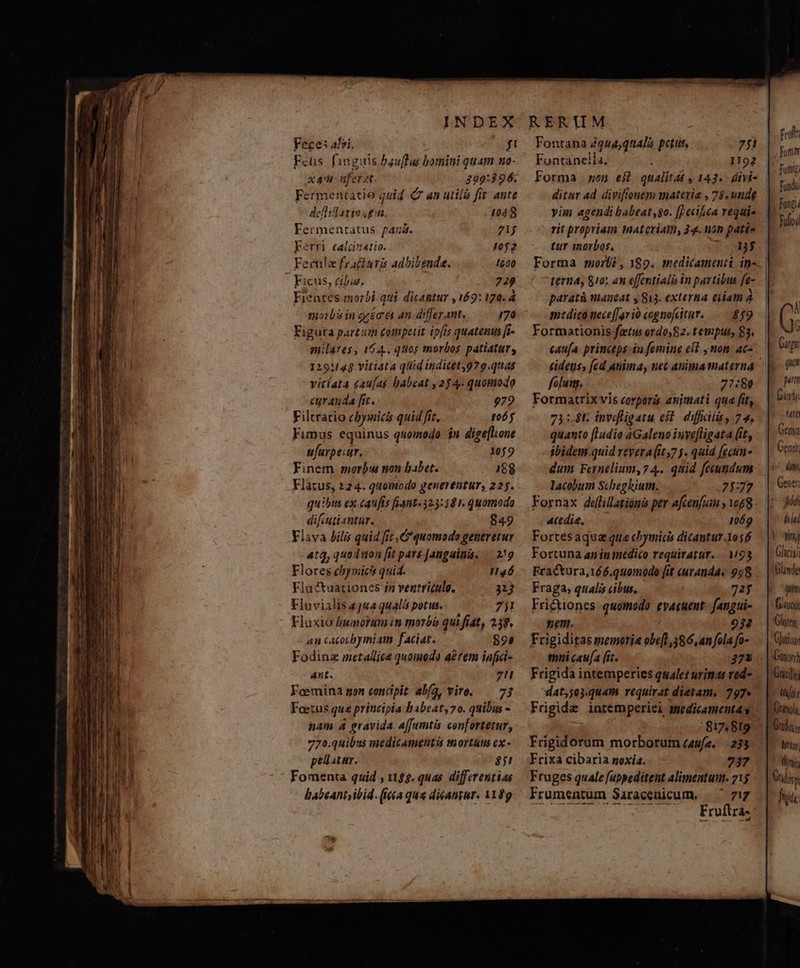 Feces alvi. fi Fcus. fanguis bauffus bomini quam no- xni nferat. 399:3$96. Fermentatio quid 7 an utiló fir ante deflillatios £u. 4048 Fermentatus fana. 71j kerri calcinatio. t10f2 Ferula fractaris adbibende. 1600 Ficus, cibis, 729 Fieates morbi qui dicantur , 169: 120. 4 morbisin reci 4n differant, 170 Figura partim £ompetit ipfis quatenus [i- milares, 164.. quos morbos patiatur, 129114$.vitiata qid inditety929.quas vitíat4 caufa habeat ,254- quomodo curanda fir. 979 Filtratio cbysicis quid fit, 173] Fimus equinus quomodo is digeflone ufurpecur, , 109 Finem morb: non babet. 188 difcutiantar. 849 Flava bilis quid fit , C quomods generetur atq, quoduon fit pars [anguina. — 2!g Flores chynici quid. PT Fluétuationes 1n ventriculo. 3213 Fluvialis 344 qualis potus. 7j1 Fluxio norum in morbó qui fiat, 239, an cacoubymiam faciat. — 899 Fodinz metallic quomodo aérem infid- Ant. 7!1 Feermina gon concipit: alfa, viro. — 73 Foecus qua principia babeat,7o. quibus - nam 4 gravida. affumtis confortetur, 770.quibus medicamentis tortus ex - pellatar. 851 Fomenta quid , 12$. quas. differentias babeant ibid. (Ica qua dieantur. 1109 Fontana 2944,qt4]5 pcttit, 7fi Fontanella, 1192 ditar ad diviftonemi materie , 78. unde yim agendi babeat,go. []ecikca vequi- rit propriam nat criam, 34. on paté- tur morbos, : DW terna, $10; an effentialis in partibus fe- paratá maneat y 813. externa tiam À edico neceffarió cognoftur. — 89 Formationis fetu ordo,82. tempus, 83. tides, fed anima, nec animamaterna falung, 77:80 Formatrix vis corporis animati que fit, 73:4 invefligatu est. difficili , 74, quanto [ludio aGaleno invefligata (it, ibidem.quid revera(it,7 5. quid fecun- dum Fernelium,74.. quid feeundum lacobum Scheghium. 21:77 Fornax deillationi per afcenfum y 1068 ctdie, 1069 Fortesaquz qua chymicis dicantur 1osó Fortuna ap in medico requiratur. M93 Fractura,166.010modo it «uranda« 998 Fraga, qualis cibus. 72$ Frictiones quomodo evacuent. fangui- ne. 932 Frigiditas memorie obe[],586, an fola fo- tni caua fic. ;7a Frigida intemperies quales urina ved- d4t,503.quam requirat dietam. 797» Frigide inremperiei smedicamentas 817819 Frígidorum morborum case... 233 Frixa cibaria noxía. 737 Fruges quale fuppeditent alimentum. 715 Frumentum Saracenicum. | ^ 717 NE E AX MM qo iio frolt: Fumar funny MT Fulloi Gicis qum LAIT Gluten C]utiaa fj