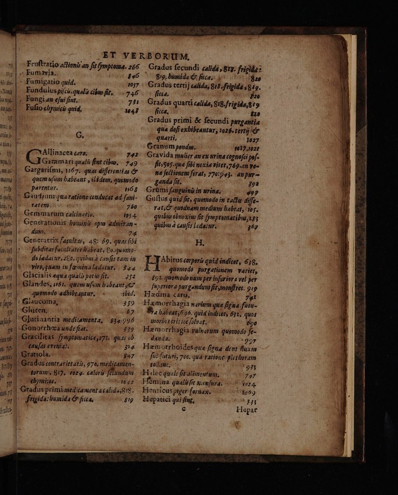 — m I) 4 dije »]htndi 7 tij lit aff n MAIL Me tib e 4 ti E TOUS B Ni ut mmy T l qubt ii, 74, putt i fut fnnt it íi uf Ih) nuni 287 nd oj ib) r fap n affe i jun ut. 2 TL 0t fj, m ht TRU nl Frulr Fruftratio ziopir an fit fymptoma. 266 Fumaria. $46 Fumigatio quid. 1057 Funduluspifcis, qual cibus fit, 246 , Fungiamn efui fint. 734: Fufio cbyziicis quid. 144 G, Allinacea caro; 742 Garamari qualis fint cibus, | 749 Gargari(mi, 167; quas differentias eo quem ufam babeant y ilédem, quemodo parentar. nóg Gaudjum qua ratione cotiducat ad fani- fYatenb. c . 760 Gemmarutn calcinatio. t0 4. Gensrationis Pomiini apus &amp;dmiran - dam. 74 Generatrix faeultos, 48: 69. quas fibi fubditas facultates babeat, Qo.quomo- diladai ur, 260. quibus à caudis tam in V'oyíro,quam is feminaledatur. | 244 Glacialis equa qual potüsfit, . — o2 Glandes, uói. quem ufo babeant yc? quomodo adbibraptur. dbi, | fSiaucorna, 359 Glaten, á7 G]utiaantia medicamenta, 34:996 -Gonorrhoa unde fiat. 329 Gracilitas. /ymptoimaticsy271. qus ob t4u[as eveniat, 3'« Grattola. $47 Gradus contrarietatis, 7a, medicamen- torum, 819, (02g. caloris fundas tbymizos. 1022 Gradus primimed'taent a (alida;g!$. frigida: humida Cr ficca, $!g 8/2, bumida C fca, | LETT Gradus tertij calida, 818. fripida 849. fica. ocK$ae Gradus quarti calida, 818.frigida,!9 fica, £2 Gradus primi &amp; fecundi pyrgantia qua dofi exbibeantur, 1026. terti quarti, 1027 Granum pendw. 1012.102t Gravida malier an ex urina cognofci pe[- fítsSos.que fibi noxia vitet 769.an ye« na feclionem ferat, 770:943. anpur- ganda [it. 892 Grümi fanguima in urina, 492 Guítus quid fity quomodo in tafu diffe- rat, C quodnam medium babeat, Yo. quibus obnoxius fit fymptomatibus 2g quibus à caufis Lcdaiur, gez H. ET corper quid indicet, 659, -A quomedo purgationem | varier, £92. quomodo num per inferior a vel per Ínperiora pargandgg fitmonffret. 919 Hzdiua caro, 741 Hamorrhagia mavieem que figna. futa- 4 habeat 6556. quid indicet, 631, quos unorbos erit ict folvat. 690 Haraorrhagia palnirum quomodo fe- danda. *997 Hamorrboides que frena dent fluxus fii futuri 706. quà ratione pletberam tol smt. | ' 033 Hlec quale fit alimentum, 7e7 Hémina quali fit v;enfura. ' 024. Henricus piger forsiax. (17180659 Hepatici qai fing, ZJT [- Hepar I É — * E , 95a A Jm Ur gi X. ve j - Roni ace ids NOMBRE die a. ie uq Sta lta i D GR a OD, — ta