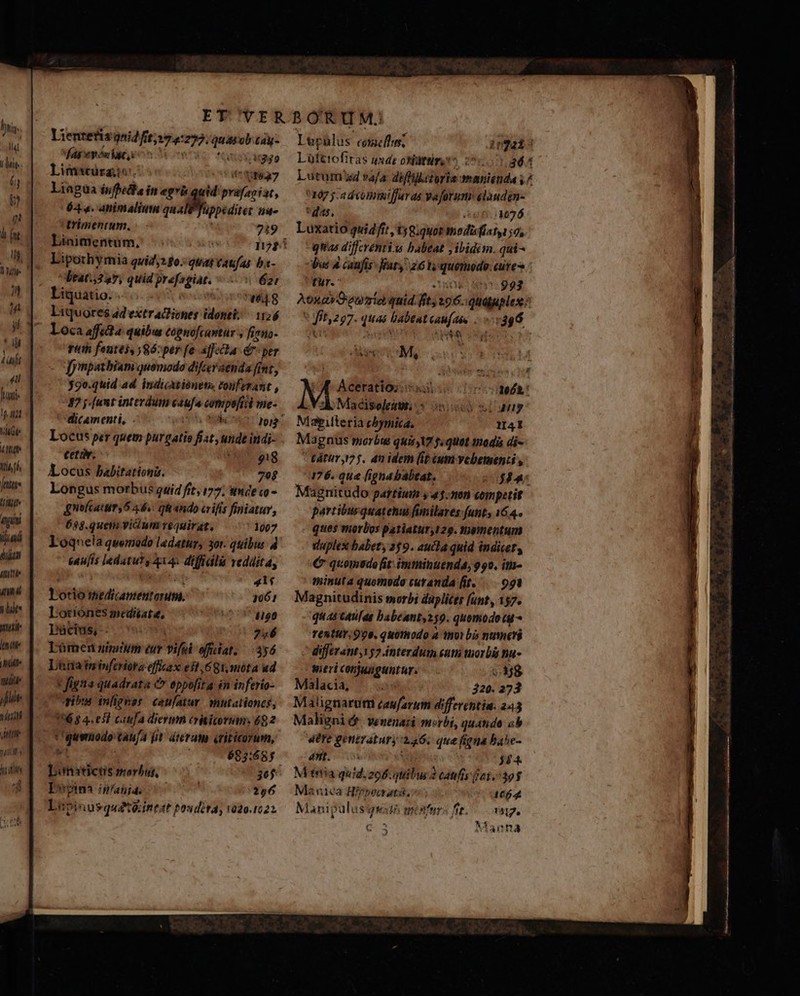 Gt LUN Ii ff, Jette T initi lid TI AUT ane lits muli lute (AA Mte 7 lt tipi ftit tlf TET 4 Lientetis gnidfit;»74:272. Qui ob tay füpepónigt ion oe So fossae riti fontes ,8ó:per [e affecta d per [ynpatbiam quomodo difcer enda fint, 39o.quid ad indicatiónet» touferant , 37 j [ant interdum caufa compe[fiii me- Locus per quem purgatio fiat unde indi- ceti. 229577 Locus babitationi. 7og Longus morbus guid fit (77; imde co - gnolcaturs 6 44s. qii ando arifís finiatur, 638.quem vicium requirat, 1007 Loqnela quemado ladatur, 30r. quibus. 4 caufis ledatuYs 414. diffidlà reddita, VE Et: 41$ lotio smedicamentorum. 1061 Lotiónes mediate, 1150 Pàcius, 756 Lümen nimtin eur vifsi offdat. 356 Lina ininferiora effkax eft ,GQt,móta ud x figna quadrata &amp; oppofita in inferío- ibus inligeer caufatur. mutationcs, 156 8 4.051 cafa diermn eriiorum, 692 *'guenodo taufa fit. teram ériticorum, Lonaticis morbur, 365 Dota in/ania. 256 Lipinusquétéineat poudira, 020.1022 Jg M, AE Aceratioz sus 0ooogelht Vsk Macisolemm s 2o slang Mapiteria cbymica. 1I41 Magnus pierbte quit X7 fi quot pedis di-  Vdtür 125. an idem (it ium vebementi , 176. que (igna babeat. $34: Magnitudo partium y4.n0n competit partibus quatenu fimilares funt, 164. ques morbos patiatur,129. thementum vlaplex babety 2$9. aucla quid indicet, € quomuedo it: imminuenda, 990. itm- minuta quomodo curanda it. —..991 Magnitudinis morb daplictr (unt, 157. quas caufas babeant,250. quomodotu reuttr, 998. quothodo a moi bi numeri ^ differant,152 interdum sum morb na- wieri conjunguntur, (88 Malacia, TT. 320. 273 Malignarum caufarutm differentia. 243 Maligni ét. venenazi morbi, quanido ob «ere gentratury 246. que figna bahe- 4t. Wi 344. M'trtíia quid. 206.quibus 2 catifiy 161.5393 Manica Hirpocrati,- 1664 Manipulusgsud minfur« fit... vag. Manna 3 : m - - * ^ ENG: TLLA PUN 3 : x. A RA 4. 3 Ni 2-2