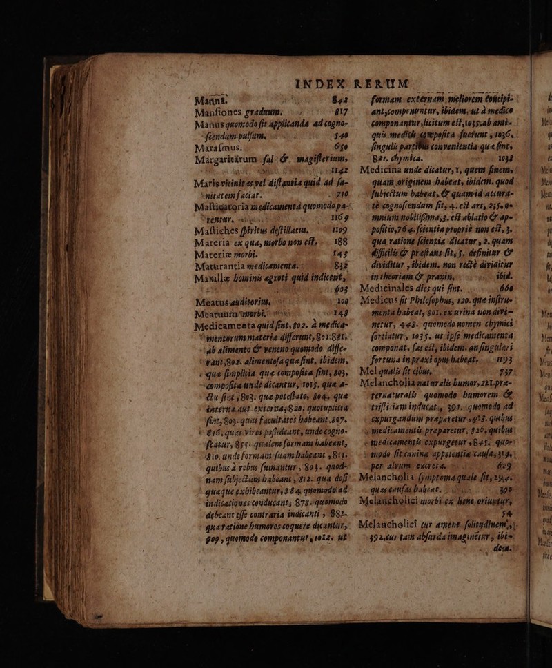 Manfiones gradum. £17 Manus quomodo fit applicanda ad cogno- fiendum pulfum, à; $40 Maraímus. 640 Margarirárum fal dr. magiffterium, 1 MA. END NS SUQiHEg2 Maris vicinitas vel diflautia quid ad fa- *itatem faciat. E. fente, es — H6g9 Mafttiches fpiritw deflillatus. o9 Materia ex qua, tnorbo non eil, —. 188 Materiz morbi. 143 Matürantia esedicamentá, « 8313 Maxil]e bominis egroti quid indiceut, cops addit $23 Meatus auditorium, 100 Méeatuum orbi: s 143 Medicameata quid fint, $02. à medica- ab alimento &amp; veneno quomado diffc- want;goz. alimtntofaque fint, ibidem, qua funpliia que compofita fitit, s05, ompofita unde dicantur, Yory, qua 4- &amp; fit 1803. qua poteftate, goa, que énterta Aut eXTOrTAa 8 28, quotupiitid fict; 805 quas Facultates babeant 807. 816,quas vires pofivdeant, unde cogto- ftasas, 85v. qualovs formam babeat, $10. ande formam [nam babgant ,8t1. quibus à vobus fumantar , 803. quod- nam fabjet um babeant ,qi2. qua dofi quaque exbibeantur, 2 44 quomodo a8 - éndicatioues conducant, 878 quomodo debeant cffe contraria indicanti , 882. qna ratione bumores coquere dicantór, $99 , quethiode componAntut , (012. MF antycovpeatitur, ibidem. ut à medice £omponantur licitum eif i5 sab anti- quis mediis «gmpe[ita -füefunt y 1036. fingulis pavtWBis convenientia qua fents Bzr. chymia. 1034 Medicina ande dicatur, v, quem fino, : quam originem habeat, ibideth. quod fabietum babeat, &amp; quamid accura- te eognofcendam fit, 4. esl ari, 2; fea mniuta mobiltfonas2. eft ablatio Q' ap- pofítio,76.. fcientia propri mon eil, 3. qua ratione [dentia dictar , 2. quam difils d preflans it, y. definitur C dividitur , ibidem, non vet? diviaitur in theoriam &amp;*. praxin, ibid. Medicinales díes qui fint. 66e Medicus fit Philofophus, 120. que inftru- anentaà babeat, got, ex urina non divi- setuY, 448. quomodo gomen cbyinici (ortiatur , 1035. ut ipfe medicamenta companat. (as est, ibidem. an fimgtlari fortuua in praxi opus babeat, .....93 Mel qualis fit bus, 274 Melancholia gatarali bumor,z2Lpra- pernaturalis quomodo. bumorem &amp;. trif iiam inducat 391..Guomodg ad expurgandum prepatetur 913. quibm » medicamentis prepareiur, 3 26,quibia c füedicamettis expurgetur 4845. quoe mode fit canine appetentia C4u/2531 9 per alvum. exereta. 629 Melancholia fymptoma quale fit, 19,2. quas eau[ as balisat, — sse II Melaucholici woibi.ex liehe-oriugtury | j4 Melaucholicl zur ament. falitudiuem,,) 39 zur taii abfarda imagintisr y ibi. E]