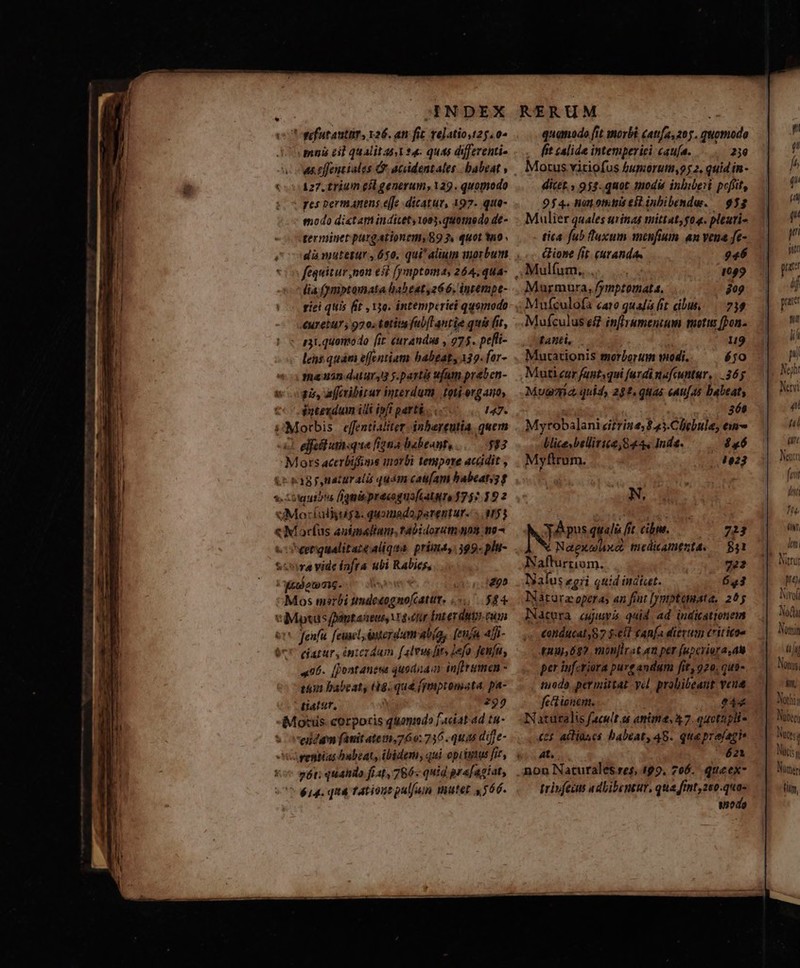 'ufutanttit, 126. am fic telatio,t25.0^ mui el qualitas 4. ques differenti- as. cffentiales &amp;. acdentales | babeat , 127. trium eíl generum, 129. quomodo pes permanens e[fe dicatur, 197. quo- modo dictam indicet 1003, quota0 do de- terminet purgationem, 89 2. quot a0 . dà mutetur , 650, qui' alium uorbum lia (ymptamata habeat, 266. intempe- tici quis fit , 150. intemperiei qusmodo Curetuy , 970. tatit fabfl antie quis (ir, - gat. quomodo fit (urandus , 275. pefli- lens.quám effentiam babeat, 139. for- fa 3n datur,3 y. partit u(am prebcn- pis, affcribitur interdum |. toti-ergam, ateudum idi ipfi parti 147. u«Morbis effential iter inbareutia quem elect utique fiztia babeant, IE M ors acerbiffoms inorbi tenipore acüdit , iH kagpnaturalà quám caufam babeaty; f s. :5uibtu figmis pracoguafiatura 1757.39 2 uMorfaljuya. quomado parentur. - M53 «X acfus autpmalium.,tabidoratn gna no x eerqualitaze aliqua. prima, 399- pla- Soa vide fafta ubi Rabies, gode. 295 Esos masrbi ndvipese a $54 Mp fpamtaxseus, vra«ttr Ínter duty. cum jeu feuncl terdum «tía, [en 4 «4fJi- 67 ejatur, intcrdum falvwfits lef fenfu, 496. []ontanesa quodnam in[Ermen - tion habcat, (s. quá (ymptomata, pa- tiatur, 292 Mosis corporis quonmdo faciat ad tu- ciidam fauit atei,760: 736 quas diffe- ventias babeat, ibidem, qui opiiytus fir, 6t; quahdo fiit, 786- quid pr a[agíat, $14. qt&amp; Tation pul/uim Wuter «566.  quanado [it morbi (atas 205. m—À fit zalide intemperiei cauía. 239 Motus vitiofus fumorutm,25 2, quid in- dicet. , 953. quot modis inlibeit peffit, 954. hunotnias eit iubibende. | 953 Mulier quales urinas mittat; 04. pltuti- tica fub luxum menfium an vena fe- &amp;Hone fit. curanda, 946 Mulíum.... 1099 Maurmura, /y fymptomata. 809 Mufculofa caro qualá fit cibus, — 739 Mufculus e&amp; infirumentum motus fon. tanti, * u9 Muctationis morborum modi. éjo $6 4o23 N, NÉ pus au fit. cibm. Nae Xthxo) tnedicamenta. N aem. 722 Naíus £gri quid indtst. 643 Natura operas an frut [jmptonata. 255 Natera cuis quid. ad indicattonem £otiducat 87 $-ell cana dierum tit itae quu, 697 monjlrat an per fuperiora,au per inferiora pure andum fit, 920, qus- todo permittat yel. probibeaut veue fett ionem. 044 Naturalis facult at anite, 37. oactzpli- C35 acliases babeat, 45. queprejagi 4t, 621 723 531 trivfecm adlibentur, qua fint, 250.quo- uode pat nn lii n No Nerii 4 hii t Nencri