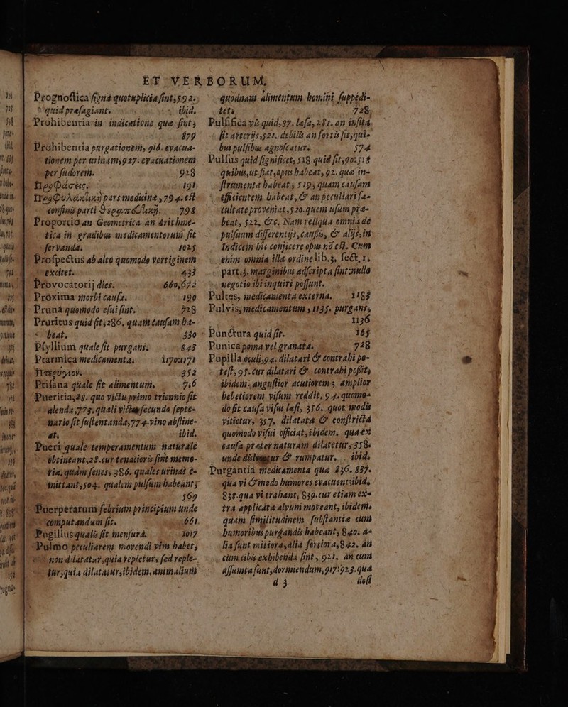 HU 5 n pes ili i futs. 177 hl if de nini ou D deut d  in irit D fari kits in dutth Mq til e y $08 h10/ lil pi J. il T i P fog »] / Prognoftica fria quotuplidia fint, 3 92; quid prefagiant. es bid, Prohibentia-i indictione que.fitt A ! $77 Prohibentia purgationeti, gió. eyacua- tionem per urina 927. cVattatsonevi per fadoreia. 928 HeeQácéc. | i9í IrgaQuAexuny pars medidie 79.4. 65 corifing partl 9 sgevméOlun. 294 Proportio au. Geometríca an 4vitluie- tica in gradibus aedicauenutoruiih fit fervanda. 4015 Profpectus ab alto quomodo veitiginerm excitet. 433 Provocatorij díes. 660,072 Proxima »zorbi caufa. 190 Pruná quomodo efui fint, 1g Praritus quid (5286. quatit caufata Da- *- beat. 430 PGllium qualeftt purgans; $43 Prarmica medicamenta. io:u7! TieéeUgAol... 852 Prifana quale fit alimetituti, 76 Pueritia;25. quo viu primo triennio fif dletida 773, quali vicaefecundo fepte- ario fit fu[lentanda,77 4.vino abflinie- at. iLid. Pueri quale temperamentum matürale * -übtintanty2$.cur tenauioris [int meeo- rie, quam [euess 386. quales nritias e- mittant 504. qualam pulfum babeant ; Puerperatam febrium principium unde Pogillusquala fit incnjura. - 3ol7 v nam dilat atar,quia repletur s fed reple- quodnam alitténtum. bomini fuppédi- tet | 728. Pulfifica yi quid. $7. lefa, 241. «n inita fit atteris 521. debila au fontis [iz quie bia pulfibus agnofcatur, j74 Pulfus quid fignificet, $18:quid fit,00:7:4 Quibuut fiat opus babeat, o2. que tn» fitinenta habeat ; 5193 quam caufam (ficienteta. babeat, C an peculiari fas (ültate proveniat, $ 20.queii fum pia» beat, 522, G €. Nam reliqia oinnia de puiaum differents caufo, &amp; alis, in Indictin bie cotijicere opus nó e£. Ctm enim: onimía illa oydinelib.s, fect, 1, párt.j. tnarginibus ad/eripta [int ulla negotio ibi inquivi poffunt. Pultes, iedicamentaexterha, — 1163 Pulvis;wiedicamentum y135. PAR 112 Punicapemayelgtandtd. ...—... 728 Popilla.écdli;g a. dilateri e tontrAbi po- te[l 95. cur dilatari €. contrabi pofftty ibidcih- angtiHo? acutiorem.s amplior bebetiorem vifus. veddit, 9.4. quomo do fit caufa vifus left, 356. quot, modis vitictury 357, dilatata (' con[ivicld quoitiodo vifui ofiiat ibidem. quaex caufa pratef naturam dilatetur, 358 . unde dileggur C rumparür,... ibid Putgántiá medicamenta que 836. 837. qua vi C'inedo humores evacuentsibid, tra applicdta alyuin moreant, tbidethi. quam fimilitudinem fubflamie cum butnoribus purdalidis babeant; 840. 4« lia fant viitieras alia fertiora 8 a2. 4l cum dba exbibeüdá [mt , 921. àn cum affianta funtydorimietidum, 917:923.qu4 di ici dues np R os n RM i a aai *-. ^ —————————— — — P