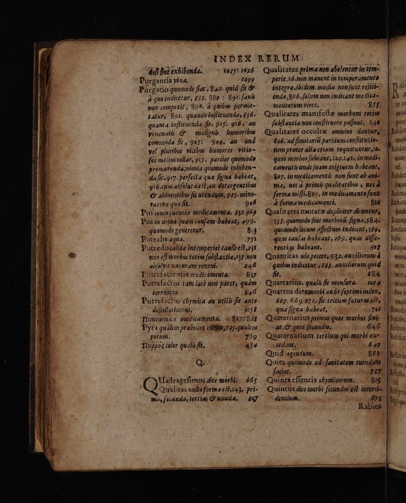b doft Bnt exhibenda. —- 3025: 1926 Purgancia yia, 1099 Purgatio quoriodo fiat , 82. quid (it &amp; à qua indicetur, 288. 89 : 89r. fanis non competit, $99. à quibus permit- tatur, 801. quando inflituendas 896: quanta in[lituenda (ity 915. 9165 an venenati (P — malignis. bumoribws gomuioda (i, 902: 904. an &amp;n4 vel pluribus vicibus. bumores vitio [es notnm tollat, g15. parcior quomodo promovenda;nimia quontodo inbiben - da [it 917. perfeita qua figna babsat, 916.ctm abfalut 4 esl ,an detevgenribus €? abluentibus fit utémdutn, 925. mino- Tativa que fit. 90 Pus cencojuentia medicamenta, 332.969 Pos in urinà quam caufam babeaz, 499. quomode s ereretur, $3 Putealis aqua. gy Putredocalide intemperiel Caufa esl 251 ton efl uorbus totins [ablaztia 138 nen ab(olyit tiat tram venti. 246 puttefatientia eedicamenta. 837 Putrefactio tat lai? tion pátet, quam corruptia. 146 Putrefact!o chymica au utilis fie ante dejiilattozem, 1058 Doxvenxa meditaténtd. «827:82$ Pyra qualem prabecant Giffm;7 2jqualem potum. 1919 Tluppoc color quali frt. 474 Q. moy f enda, tertia) Q' eiultd, 807 Qualitates prime son abolenttr in ttm- perie xó-non manent in temperamento inttgre;ibidem. inedia. nonfuut téjiti- ende ,806. folum non indicant medisa- melitorum vires. Qualirates manifeíte morbuni totius fübflautia non con[lHitucre pofj/unt, X49 Qualitates occulte | emtino dantur, 896. ad fimilarià partium cenfiitutia- nem preter alia etiam requiruntur,» quos inorbos [abeánt, 129.141, 4n nitédi- cameutis unde (uavi origiuem babeat, 807. in medicamentis non funt ab ani- forma miflis*822 . in medicamento funt 4 formamedicanienti. $16 Qualitates mutacz dupliciter dicintuny 153. quomodo fint morborü figna, 844 quonedo locum ejfeibum -indicent, 589. quas cau[as babeant, 269. quas diffes rentia babeant. 30f Quanritas uli pectet, 932. auxiliorum À quibu indicetur $83. auxiliorum quid ft , 4 84. Quartarius, qualis fit menfuta..— 1024 662.669.587 t. fic critics faturus eit, qua figna babeat, 701 Qyuaternarius primus quas morbos fini «at, C quos fegundu. Quaternarium ftertiua qui morbi exe cedant. Quid agendum. 881 Quies. quamodo ad fanitatem tuendam fadat. Quinta effencia chyscorum. dentium. 675 tq t q ini potat rd snas ul. Jw Mphant fih Mpunij Turci Mfg Mitoqis Weir AUS LINT ibit fun d Wy Nunedo; A^ Keinen Nite o Wit Mfndio 0 Mite ie Nis