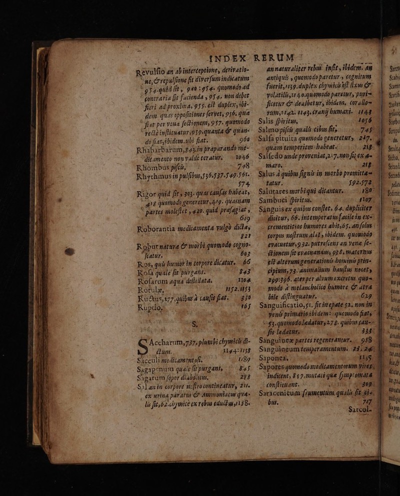 )H H Revulfio an ab interteptione, derivatio- * pp a-quid (it, 9«o : gy» quomedoad cont? avia [jt facienda y 9y 4. won debet figi ad proxima, 95s. et duplex, ibi- dem. quas eppafitiones fevyet, 956. que fist pex veua feionem, 957. quomodo reti? infliuaturio10-quanta &amp; quan- ds fiat ibidem.ubi fiat. 968 Rhibarbaram,g43.fiu preparando me- dicamento non Yalde teratur. 1046 Rhombus pifcis, 748 Rhythmusin pulfibur 35.537.549. 61. 374 Ripor quid [it s 203. qu caufas babeat, 48 quomodo generetur 49. quasuam partes iiolelct y «20. quid. pra[agiat 619 Roborantia medicamenta yulgà dida, no EM rt Robur natttre C moibi quomodo cogno- fatur. 603 Ros, quis buo in torpore dicatur, — 66 Rof(a quale fit ptivgatis. $53 Rofarum aqua dellillata. 1104 Rotulz, 152.153 Ku &amp;us,177.9uibut à taufis faf. — 330 Rupdo, TH S. Accharum,737, plumbi chymicis di- um. 1144: 1158 Sácculi medicamentofi. 1189 Sagapenum qualefit purgant, .—— 85 Shgarum opor diabpiti. 284 Salanin corpore ncfivocontintatur, zu. ex urina parattis C? Avnnoniacus qua- li fit 62.«b ice ex rebua eduitus 138. annatuvaliter rebus. infit , ibidem. 4n antiqui , quomodo paretur. cognitum faerit n39.duplex chymicieft xw C volatilis u 40.quemodo paretur, puri ficttv &amp; dealbetur, ibidem, corallos vüitt t L42. 1043.(14D humani. 4444 Salis fpiritu. ; 1056 Salmopiftis qualá cibus fit, 74$ Sálfa pituita quemodo generetur» 247, quam temperiein: babeat. ar Salfedo unde proveniat 217.100 fi; eX - . fharo. ' i 2f Salus 4 quibus figtiis in morbo promitta tatur. $92.72 Saluütares morbi qui dicantur. 180: Sambuci fpiritus. nog. Sabguisex quibus con[let, 64. dupliciter — dieitur, 66. intemperatus [acilein ex- corpus noflrum alat » ibidem. quoviodo evacueturs 9 32. puitrefcens an vene fe- dione [it eyacttandus 93 8, matermus efi alterum generationis bominis prin- eipium, 73. Animalium bau(lus netety 299:306. ater per alvum exaretus qug qnodó à melanchbolico humore Q? atra bile diflinguatur. 6239 Sanguificatio,j1. fit ir epate 52. non in venis primario ibidem: quomodo fíats ' -:43.quomodoJedatur 27 9. quióus (4tt- fís «datur, 334 Sanguipesz partes regentrdntur.... 938 Singuiaeum feniperamentut. | 23, 24 Saponea. 11$ jnditent, 9 $ 2.mutaii que fymptomata con[tiuant. udi E Saracenicum frumcutim. qualia ft is bus. 717 fe Sarcol- 1 Siro Sabi Scam? Scil mult tiu n dui. geilty $duo, Secund Secundi plit Bdime tui rr] fron 4 arm W.. fi blha quij LU 'L (4 len [) dri LV Wash 7n Wet FTT huj ét, UNT LLUTIT fup LET
