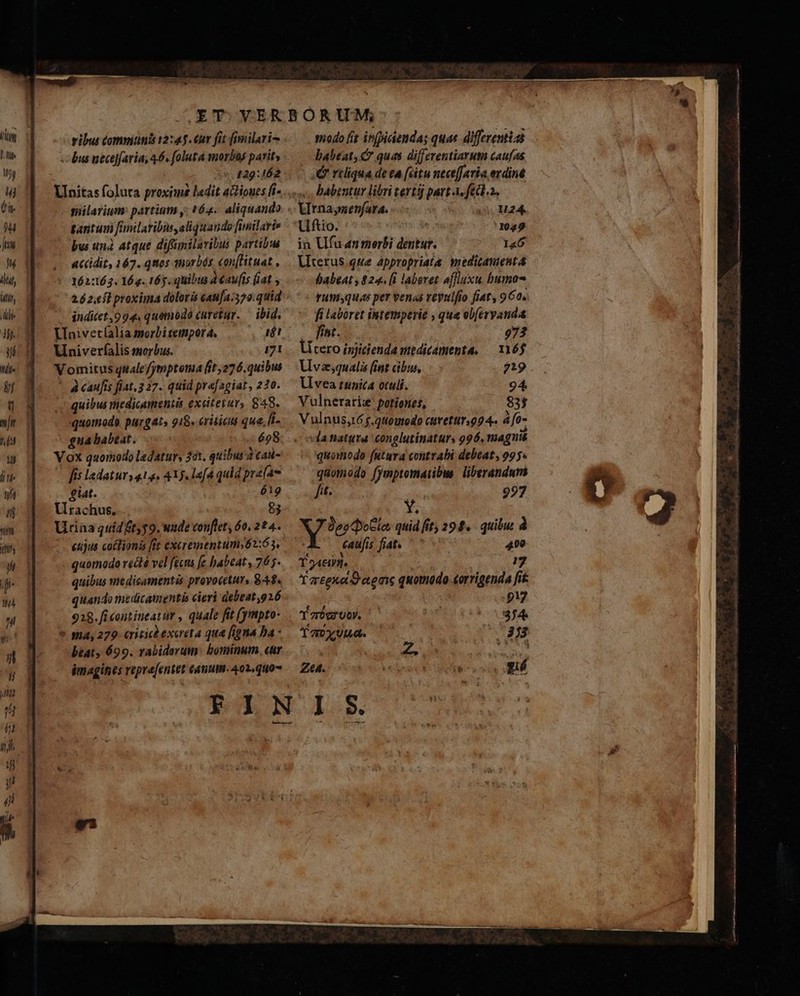 Pie M id (a. Hu Ju (ltly Win, 3h. Ils bt ü mi ul li ti t n m Mtflfy L , j. 14 iL ribus comniunis 12:45. €ur fit fimilari- --bus neceffaria, 46. folutà morbas parity ^. 4229:162 gantum finilaribis,aliquando [inilaris bus unà. atque difümilaribus partibus accidit, 167. quos morbds, «an[Htuat , 162:163. 16. 16j. quibu 4€av[is fiat ; 26 2.efl proxima doloris cau[a.370:quid inditet,994, quomodo curetur. — ibid. VIniveríaliamorbitempora, |— , 24! Vi niverfalis morbus. 171 Vomitus qualefjymptoma [it;276.quibus À caufis fiat, 327. quid prafagiar, 220. 4 quibus iedicumentis exatetur, 848. quomodo. purgat» 918. critici que, fi- -guababeat. 698 Vox quomodo ledatur, 31. quibus 2cad- fis ladatur y 4.1. 4X9. lafd quid prafae £tat. 619 Urachus. 83 Urina quid tyy9. wade conftet, 6o, 22 4. eujus coctionis [ft exerementum»62:63, quomodo redà vel fécns fe habeat , 765- quibus medicamentis proyocetur, 84$. quando medicamentis cieri debeat,926 928.fi contineatur , quale fit fyimpto- * 94,279. eriticbexereta qua figna ba - btat, 699. rabiderum: bominum. cur imagines repre[entet éauut. 402, 40 modo (it infpiciendas quae differentia — dabeat, &amp; quas differentiarum caufas J&amp; reliqua de ta (citu nece[favia evdine «. Pabentur libri tertij part A-fedl.2. Utnaysenfara. o M24. Uftio. | 3049 in Ufu an merbi dentur. l«6 Uterus qwe appropriata wiedicasuent babeat, 824. [i laboret affluxu. bumo rumyquas per venas veyulfio fiat, 962. fi laboret intemperie , que ebferyanda fint. 973 litero isjidienda medicómenta, — 16$ Lvazsqualis (int cibus lU vea tunica oculi. Vulnerarize potiones, vla natura conglutinaturs 996, magnté quomodo futura contrabi debeat, 995. quomodo fymptomaribus. liberandurs fit. à 997 Y; ^ SA n quid fit, 294. quibu. à caufis fiat. '' 400 T gei. : 17 Yarteno o agaie quotodo-eorrigenda fit ES | 917 Y zr0e9 UO. 3;4 T a Ut0. ^38 Z | S Cg