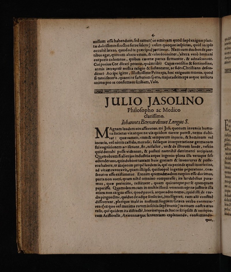 nullum effehabendum; fed tamen( ucomittam quod (ap? exigua plan- tz dulciffimos fructusferrefolent) velim quoque infpicias, quid in ipfo occulté lateat, quodad te pracipué pertineat. Nam cum duabus de par- tibusagat, quorum altera vitam, &amp; calorécontinet ,'altera veró humani corporis columnas , quibus caeterae partes firmantur, &amp; adnaícuniur. Cuipotius Cot dicari poterat, quàmtibi? Cujus confilio &amp; fortitudine, armis intrepide noftta religio &amp; füftentatur, ac fides Chriítiana defen- ditur? Accipe igitur , Illuftriffime Princeps, hoc exiguum munus, quod fi tantifeceris, quantite facturum fpeto, majoradcinceps atque utiliora animo pro te confirmato fcribam, Vale. : CNEEIUxCIEI IET ccc ucc one ecc —eef —on cce JULIO JASOLINO ids ite db edico Jobannes Beenavdinus Longus S. : M'SES. laudem eosaffecutos, mi Juli, quorum inventis huma- na focietas vixatque ne vixquidem carere poteft, nemo dubi- «at: quaztamen;cum&amp; rerpporum injuria, &amp; hominum vel incuria, vel nimiscallida, mortofa , fal(aque interpretatione germanam fuicognitionem am iferunt, fit; nifallor , ut &amp; de illorum laude , nefcio. quid detrahi poffe videntur, &amp; pofteri nonnihil detrimenti accipiant. Quamobrem fialicujus indufitia atque ingenio-plana illa veraque fefe eftenderunt, quisdubitettantam huic gratiam &amp; invenrores &amp; pofte- tos habere, ut rnajorem prope laudemis, qui ea perinde quafiinterierint, ad vitam revocavit quam illiipfi; quifuopté ingenio pepererunt, con- fecutus effeexitimetur. Etenim quemadmedum turpius effe ducimus; partanon tueri, quam nihil omnino comparafle ; ita lavdabilius puta- mus, quz perierint, reftiruere , quam quicunque per fé quenquam pepetiffe. Quamobrzemcum in multisillorá vererumopera ja&amp;uris illa etiam non exigua effet; quod pauci;.atqueadeo nemo; quid illi de cor- differerent, plerique malé in noftramJinguam Graeca: verba:converte-* venc(ex quo vel maxima rerum iofcitia (ep&amp;evenit) tonum noftra atas tulit, qui quidem ita diftin&amp;é,breviterquedcliac re fcripfifti.&amp; antiquo. tum Ariftorclis, Avicennzque fententiam: explanando, confiimando-. que,. git jnrentt soribus nifi duoqu' minum In ism philos; potis tolto; Wn vide Ámum, limali Ctttb leni Deng tlt e; Uique lit dual disfecif lior pfe, lluisa