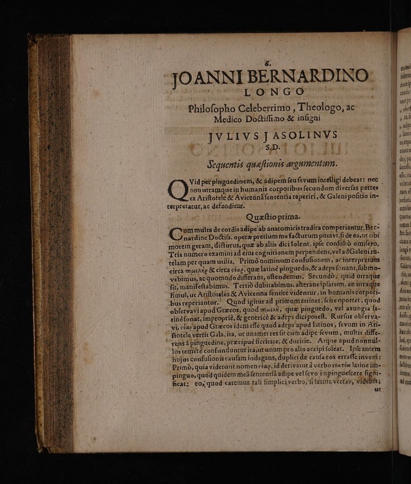 — ro mo —ÓÓ— LONGO Medico DoGiffino.&amp; infigni JVLIVS]JASOLINVS | S.D. i dequentis queflionis argumentum. 00n utratnquein humanis corporibus fecundum diverfas pattes ex Ariftotele &amp; Avicennáfencentia reperiri, &amp; Galeni pofitio in- Quzftio prima. qu multa de cordisadipe'ab anatomicistradita comperiantur,Ber- nardine Do&amp;i(s. operae pretium me facturum puravi,fi de ea,ut cibi morem geram, dicturus, quz ab aliis dicifolent, ipfe confultó omifero, Tria numero examiniad ejus cogaitionem perpendens,veladGaleni rü- telam per quam utilia, Primó nominum confuftonem, acinrerpretum citca mpeg &amp; circa s&amp;«e, quee latine pinguedo, &amp; adepsfonant,fubmo- vebimus, ac quomodo differant, oftendemus; Secundó; quid utraque fit; manifeftabimus. Tettió dubitabimus. alteraneipfarum, an utraque fimul, ut Ariftoteles &amp; Avicenna fentite videntur, in humanis corpoti- bus reperiantur. Quod igiturad primum attinet; fcireoportet ; quod obíetvaviapud Gtzcos, quod aevi, qua: pinguedo, vel axungia la- sinéfonat, improprie, &amp; genericé &amp; adeps dicipoteft. Rurfus obferva- fen$à pinguedine; precipue ficcitace; &amp; duritie. | Acque apud nonnul- lostetiiere cohfunduntur itajutunumpro alio accipifoleat. Ipfeantem hujus confufionis caufam indagans, duplici de caufacos erraffeirveni: Primó, quia viderunt nomen «tao, id derivaturà verbo sta T9 latine ime pinguo, quod quidem mea (ententià adipe velfevo impinguefcere figoi- ficat: co, quod caremus tali fimplici verbo, fiJatina vetas, videbis; ut EL | gatti cundo. tin! pe | ud » a | y licet Doitip: | nuantn (ic) p tum ef veluti aupulis | Quoimo. | tumet Bom iate i ficcigt. aU LoT ] Ane fta hc | melle fife | manie liec di | lud, qa | Gii! ! tnim ve