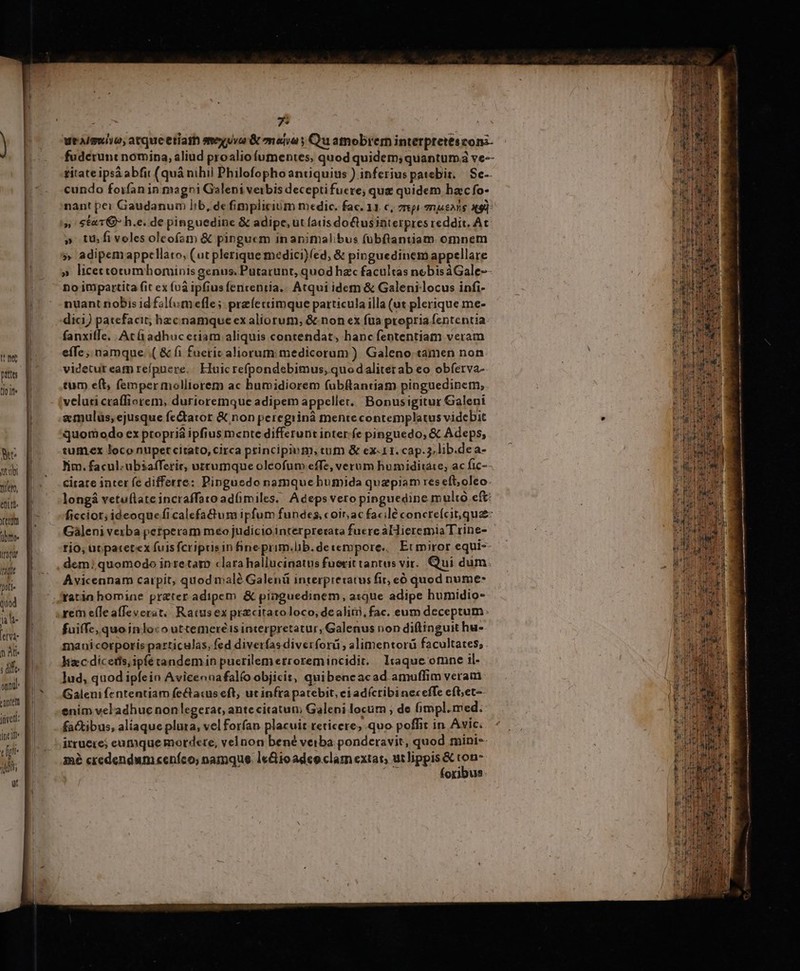 prts tio ite Ye ical Dile, etit. ntn übnree Iran Iti pte quod ja h- [eV n At ; dif onu eanten jet: inci cli 1t yt ! D uei, atqueetiath vua &amp; mona y Qu atnobrem interpretescom- fuderunt nomina, aliud proaliofumentes, quod quidem; quantum ve-- titate ipsá abfit (quá nihil Philofophoantiquius ) inferius patebit. / Se-- cundo foifan in magni Galeni verbis deceptifuere; que quidem ha:c fo- nant pei Gaudanum lib, de fimplicium medic. fac. 11. c, pi 7njeNie X9] » Sta1Q h.e. de pinguedine &amp; adipe, ut ais dotusinterpres reddit, Ac » tu fivolesolcofam &amp; pinguem inanimalibus fübfiantiam omnem » adipemappcllato, (ut plerique medici)fed, &amp; pinguedinem appellare no itipartita fit ex fuà ipfius fententia. Atqui idem &amp; Galeni locus infi- nuant nobis id fal(umefle; prefeccimque particula illa (ut plerique me- dici) patefacit; hzcnamque ex aliorum, &amp; non ex fua propria fententia fanxiffe. At adhuc etiam aliquis contendat, hanc fententiam veram eíTe ,, namque. .( &amp; fi fueric aliorum: medicorum ) Galeno tamen non videtut eatn repuere.. Eluic refpondebimus, quodaliterab eo obferva- tum e(t, femper molliorem ac humidiorem fubftantiam pinguedinem, veluti craffiorem, durioremque adipem appellet. Bonusigitur Galeni z mulus, ejusque fedtator &amp; non peregrinà mente contemplatus videbit quomodo ex propria ipfius mente differunt inter. fe pinguedo; &amp; Adeps, tumex loco nüpetcitato, circa principium, tum &amp; ex-11. cap. 5, lib.de a- im. facul-ubsafferir, vtrumque oleofum effe, verum humiditate, ac fic-- citate inter fe differre: Pinguedo namquehumida quapiam res efl; oleo. longá vetuflate incraffato ad(imiles. Adeps vero pinguedine multo ef ficcior; ideoque ficalefactum ipfum fundes, coin ac facile concteícit que: Gàleni vexba perperam meo judiciointerprerata fuere aldieremia Trine- rio, ut patetex fuisfcripusin fineprim.lib.detempore., Et miror equi» Avicennam carpit, quod malé Galenü interpretatus fir, eó quod nume- fuiffe, quo inloco uttemereéis interpretatur, Galenus non diftinguit hu- mani corporis particulas, fed diverfasdiverforü ; alimentorü facultates, hzc dicetfs,ipfétandemin pucrilemerroremincidit. liaque omne il. lud, quod ipfein Aviceonafalfo objicit, quibencacad amuffim veram: Galeni fententiam fe&amp;atus eft; ut infra patebit, ci adícribineceffe cft;et- enim vel'adhuc nonlegerat, ante citatum Galeni locum ; de fimpl. med. factibus, aliaque plura, vel forfan placuit reticere; quo poffit in Avic. irruere; eumque motdete, vel non bené verba ponderavit, quod mini-- mé credendum «eníco; namque. le&amp;ioadco clam extat, utlippis&amp; con- j foribus