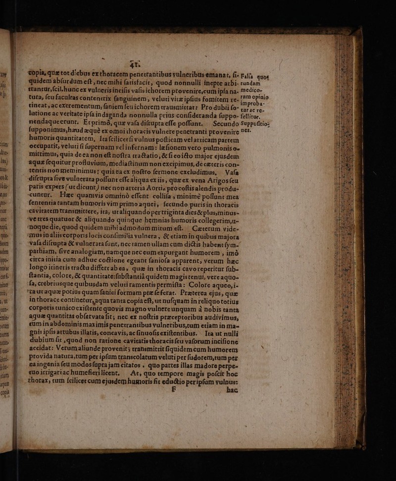 itum di. ti mini. m&amp; T 200 pro tof unc Wü quit lorerm dem ippo- Xütat ctfi nita 1c, m win- RU orum porem ott T jte jr uam aqua opa mEMX--—-—-—-————RáM ems Rm M m 4T. | copia, quz tot diebus ex thotacem penetrantibus vulneribus emana t, (i- tincat , ac excrementum, faniem feu ichorem trausmittat: Pro dubii fo- humorisquantitatem, Ita fcilicetfi vulnuspofticam velarticam partem occuparit, veluti fi fupernam velinfernam: lefionem vero pulmonis o« mittimus, quia deca non eft noftra tra&amp;atio, &amp; ficoidto major ejusdem aqua fequitur profluvium, mediattinum non excipimus, dé cateris con- tentis non meminimus; quiaca ex noftro fermone excludimus, — Vafa difrapra five vulaetata poffunt effe aliqua ex iis qua ex vena Arigosfeu patis expets (ut dicunt) nec non arxeria Aorti« procoftisalendis produ- «untur. Haec quamvis omninà effent. collifa ; minime poffunt mea fententia tantam humoris vim primo aquei; fecundo purisin thoracis cavitater transrnittere, ira, ucaliquandopertriginta dies&amp; plus,minus- 'vetres quatuor &amp; aliquando quinque hemnias humoris collegerim,u- noque die, quod quidem mihiadmodum mirum eft..— Caterum vide- *mmusiu aliiscorporis locis confimi!ia vulnera, &amp; etiam in quibus majota vafa diftapta &amp; vulnerata funt, nec ramen ullam cum di&amp;tis habent fym- pathiam, five analogiam, namque neceum expurgarit humorem , imó circa initia cum adhuc co&amp;ione egeant fanio(ía apparent, verum hac longo itineris tractu differcab ea, qua in thoracis cavoreperitur füb- ftantia, colore, &amp; quantitate:fübftantiá quidem magistenui, vere aquo. fa, crébriusque quibusdam veluti ramentis permifta: Colore aqueo, i- tautaquz potius quam fanici formam prz feferat. Praterea ejus, quz in thorace continetur, aqua tanta copia eft; ut nufquam in reliquototius corpotis cunicocxiftente quovis magno vulnereunquam à nobis tanta aqua quantitas ob(ervata fit; nec ex noftris przceptoribus audivimus, cüm in abdominis maximis penetrantibus vulneribus,tum etiam in ma gnis ipfis artubus illatis, concavis, ac finuofisexiftentibus. ^ Ita ut nulli dubium fit ,quod non ratione cavitatisthoracisfeu vaforum incifione accidat: Verumaliunde provenit; transmittit fiquidem cum humorem provida natura;tum per ipfam transcolatum veluti per fudorem,tum per ca ingenia feu modosfüpra jam citatos . quo partes illas madore petpe- tuoirrigartac humefierilicent. — At, quo tempore magis pofcit hoc thorax, tum fcilicec cum ejusdem humoris fit unl peripfum js eem ac IU trend Leu CERE: fiiy 3 EE EL TI. € WEIL IUc euer T — z ru s € T t : Mcd XL Re í RE -  s s n. a E apes e ER mS a ER: MD — aigu c neis z a nim z quu TRAE ars ENS ea T UE Eden. xm *: E Au Petr Aq RC E- P QENCO Sem zl wer pc RM E - x eT qu Pres 2m AE en Dm S4 SERT - EA TUM - -— A Cac im mie we ITE ERE T CIO oil — XM TRAE. £z MET  morelos n sou Rau z E Der atn mE T adm Te —— : e , T3 Lo 5» *  Ó IT-T T ) - ^^ 4 : : os EMI tnbetunititi clem n i i t iit M iE one od TAM dett, SC a