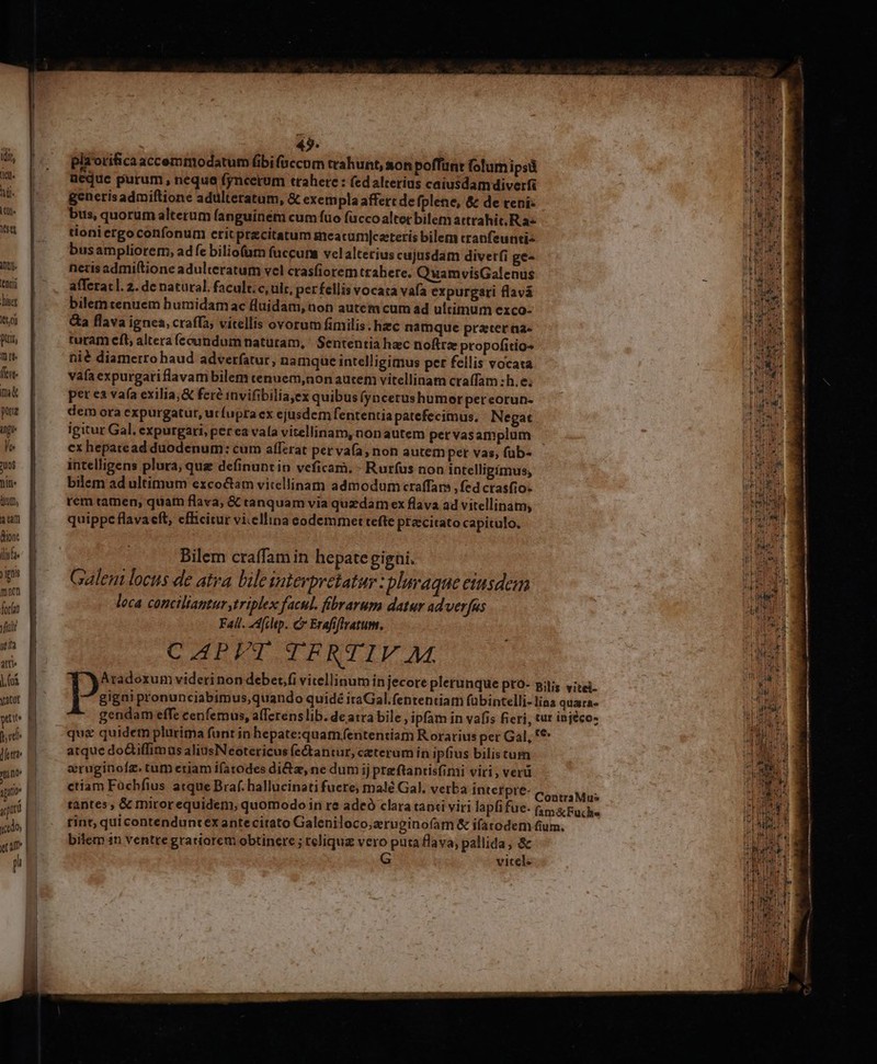 idit, (B hil. in. T AIIU- (enti liter Itt) ptt, 1t [0 ftit. m pug ing le ToS niti. üt, a tam ion ilie yin mnen fot f Tu ut ita atti. |. oi Vacut pue UTR dett? » pu quu «ado Td p am - pla orifica accemmodatüm (ibi (accom trahunt, aon poffunt folumipsü aeque purum , nequa fyncerum trahere : (ed alterius caiusdam diverfi generisadmiftione adulteratum, &amp; exempla affett de fplene, &amp; de reni bus, quorum alterum fanguiném cum fuo fuccoalter bilem attrahit R az tioniergoconfonum crit praecitatum meatum|catteris bilem cranfeunti- busampliorem, adfe bilio(am fuccuns velalterius cujusdam diverfi ge- neris admiftione adulteratum vel crasfiorem ttabere. QuamvisGalenus afferat]. 2. de natural. facult.c, ult, per fellis vocat vafa expurgati flavá bilem tenuem humidam ac fluidam, non autem cum ad ultimum exco- &amp;a flava ignea, craffa; vitellis ovorum fimilis. hzc namque prater na- turam eft, altera fecundum naturam, ' Sententia hac noftra propofitio- nié diamerro haud adverfatur, namque intelligimus per fellis vocata vafaexpurgariflavambilem tenuem,non autem vitellinam ctaífam :h.e; pet ea va(a exilia, &amp; feré invifibilia,ex quibus (yncerushumor pereorun- dem ora expurgatur, ut fupra ex ejusdem fententia patefecimus. Negat igitur Gal. expurgari, per ea vala vitellinam, non autem pet vasamplum cx hepatead duodenum: cum affzrat pervafa; non autem per vas, (üb- intelligens plura, que definuntin veficam. - Rurfus non intelligimus, bilem ad ultimum exco&amp;am viccllinam admodum craffars , fed crasfio- rem tamen, quat flava; &amp; tanquam via quzdam ex flava ad vitellinam, quippe flava eft, efficitur vi.ellina eodemmet tefte precitato capitulo, Bilem craffam in hepategigni. Galem locus de atra bile interpretatur : plnvaque eiusdem loca conciliantur triplex facul. fibrarum datur adverfas Fal. AAfchep. C Erafiffratum. CAPVT TFRTIV. M atque doQiffimus aliusNeotericus fectantur, ceterum in ipfius bilistum aruginofz. tum eriam ifatodes di&amp;a, ne dum ij preftantisfimi viri, verü ctiam Fàchfius atque Braf. hallucinati fuere; malé Gal, verba interpre- bilem in ventre gratiorem obtinere ; teliquz vero puta flava, pallida, &amp; vitel-  Rl DiÉe - d - -—— i dli oe . T » —€—————— Hs