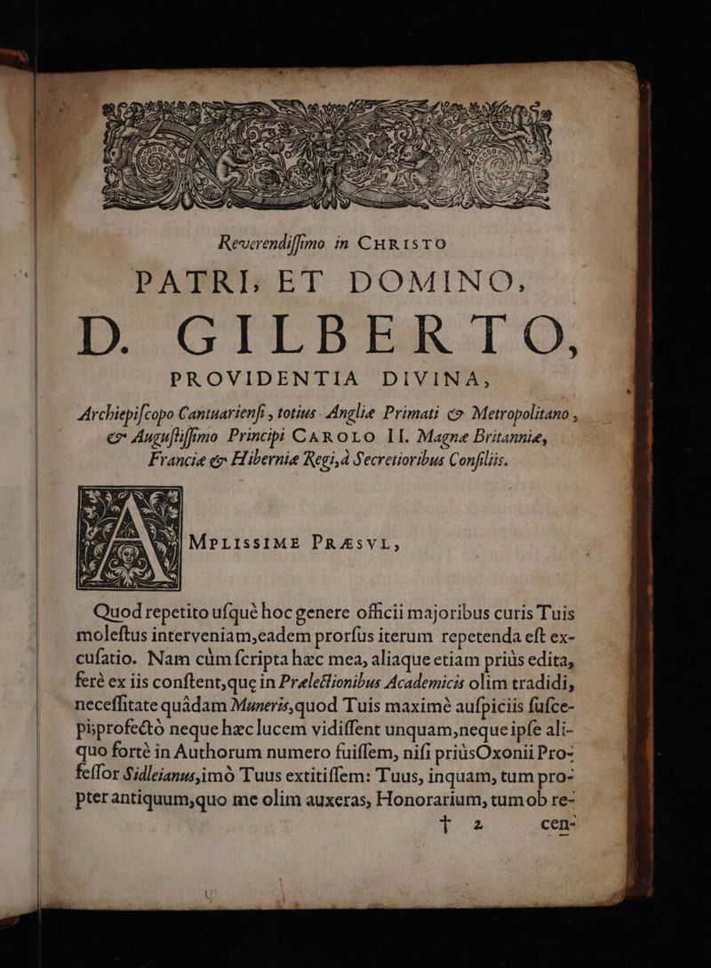 » 4 ( M . Q NES ANA z SENSA ond N 7 SRTTTP TA SS) t M NEL SIS / d NEQUE DE SN — - a AE ANE AAY A ERE Revcrendi[]imo in CHRISTO PATRISET DOMINO, D 'CTETER T Cx PROVIDENTIA DIVINA, Archiepifcopo Caniuarienfi , totius Anglie Primati co. Metropolitano , e Auguflifumo Principi C&amp;R oro lI. Magne Britannie, Francie &amp;j Hibernie Regi,À Secretioribus Conflliis. | MPLIsSIME PRAsvL, 7 N- MÀ. Quod repetito ufqué hoc genere officii majoribus curis Tuis moleftus interveniam,eadem prorfus iterum repetenda eft ex- cufatio. Nam cüm fcripta hec mea, aliaque etiam priüs edita, feré ex iis conftent;quc in Preletflionibus Academicis olim tradidi, neceffitate quàdam Muzerz,quod Tuis maximé aufpiciis fufce- piprofectó neque hzclucem vidiffent unquam,neque ipfe ali- quo forté in Authorum numero fuiffem, nifi priusOxonii Pro- fefTor Sidleianus,imó Tuus extitiffem: Tuus, inquam, tum pro- pter antiquum;quo me olim auxeras, Honorarium, tumob re- JUS cen-