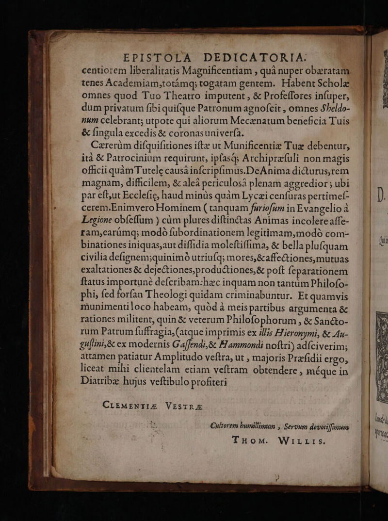 EPISTOLA DEDICATORIA: centiorem liberalitatis Magnificentiam , quà nuper obaratam. tenes Academiam,totámq; togatam gentem. Habent Scholz omnes quod Tuo Theatro imputent , &amp; Profeffores infuper, dum privatum fibi quifque Patronum agnofcit, omnes Sbeldo- | num celebrant; utpote qui aliorum Mecanatum beneficia Tuis &amp; fingula excedis &amp; coronasuniverfa. | Czrerüm difquifitiones ifte ut Munificentiz Tuz debentur, | ità &amp; Patrocinium requirunt, ipfasQ; Archiprzfuli non magis | officii quàm Tutele causà infcripfimus.DeAnima didurus,rem magnam, difficilem, &amp; aleà periculosà plenam aggredior ; ubi I pat ef;ut Ecclefie, haud minis quàm Lyczi cenfuras pertimef- D. | cerem.Enimvero Hominem ( tanquam furiofum in Evangelio à | Legione obíeffum ) cüm plures diftinc&amp;tas Animas incolere affe- | ram,carümq; modó fubordinationem legitimam,modó com- binationes iniquas,aut diffidia moleftiffima, &amp; bella plufquam i | civilia defignem;quinimó utriufq; mores,&amp;affe&amp;tiones, mutuas | exaltationes &amp; dejectiones,produ&amp;tiones,&amp; poft feparationem i ftatus importune defcribam:hec inquam non tantüm Philofo- u | phi, fed forfan Theologi quidam criminabuntur. Et quamvis munimentiloco habeam, quód à meis partibus argumenta &amp; | rationes militent, quin &amp; veterum Philofophorum , &amp; Sanc&amp;to- | rum Patrum fuffragia,(atque imprimis ex i//;s Hieronymi, &amp; 4u- | £u[ini,&amp; ex modernis G a[[endi,&amp; El ammondi noftri) adíciverim; attamen patiatur Amplitudo veftra, ut , majoris Prafidii ergo, | liceat mihi clientelam etiam veftram obtendere , méque in ' Diatribe hujus veftibulo profiteri CLEMENTIE VESTRE i. Cultorem bumilimum , Servum devoti[fonum TuHoM. Wirrrs.