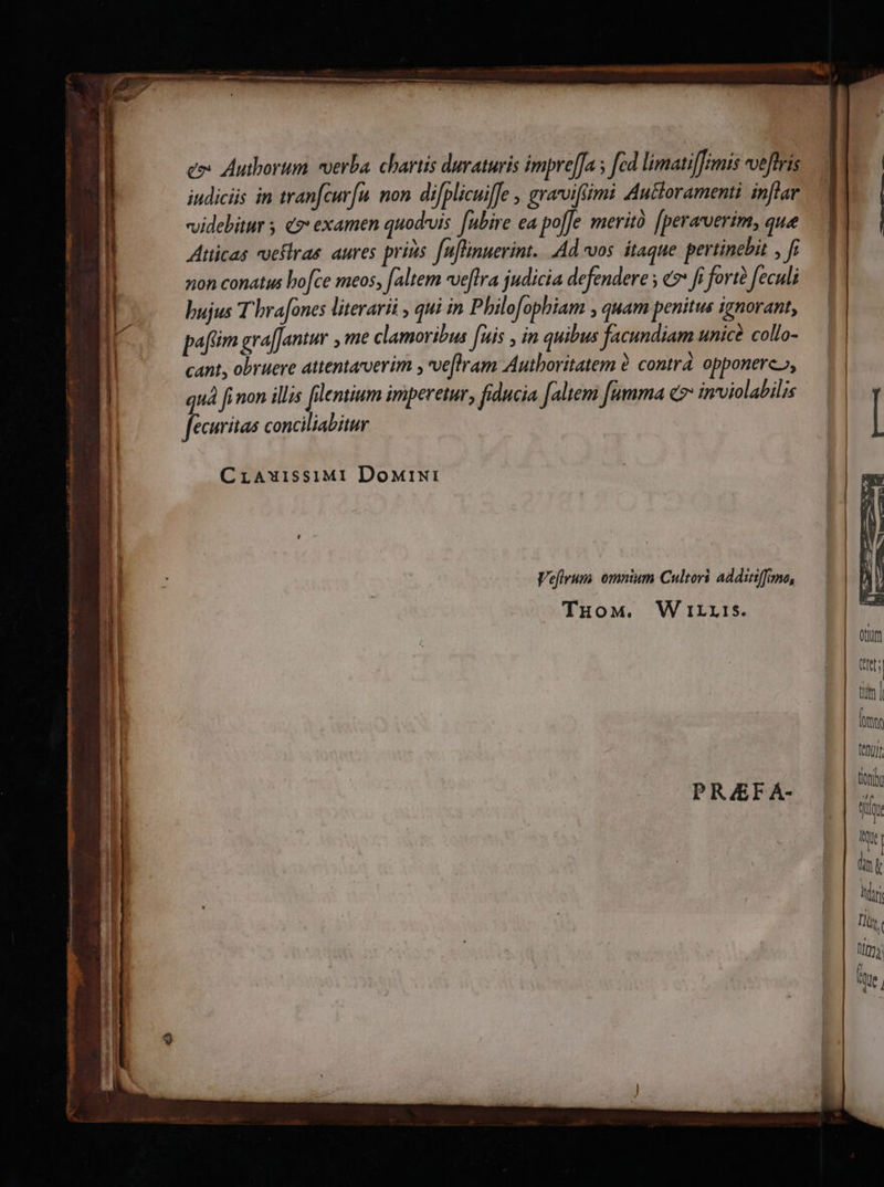 eo Autborum verba. chartis duraturis impre[Ja ; fad límati[fimis veftris iudicis in trancurfu. non. difplicuiffe , grarviffimi Auttoramenti inflar videbitur 5 «9: examen quod-vis ubire ea pole merità [perarverim, quee Atticas vueflrae. aures prins fuflinuerint.. Ad vos. itaque pertinebit , fi non conatus bo[ce meos, faltem wveflra judicia defendere s e fi forté feculi bujus T brafones literarii , qui in Philofophiam , quam penitus ignorant, pafim gra[Jantur ,me clamoribus [uis , in quibus facundiam unice collo- cant, obruere attentarverim ; ve[hram Autboritatem à. contrá. opponere», quà fi non illis filentium imperetur, fiducia faltem fumma e invviolabilis fecuritas conciliabitur CrAwissiMI DowreNti Vefivum omnium Cultori additiffimo, TuoMw. W irris. P REF Á- tenu) tioni fü AUC | link irri