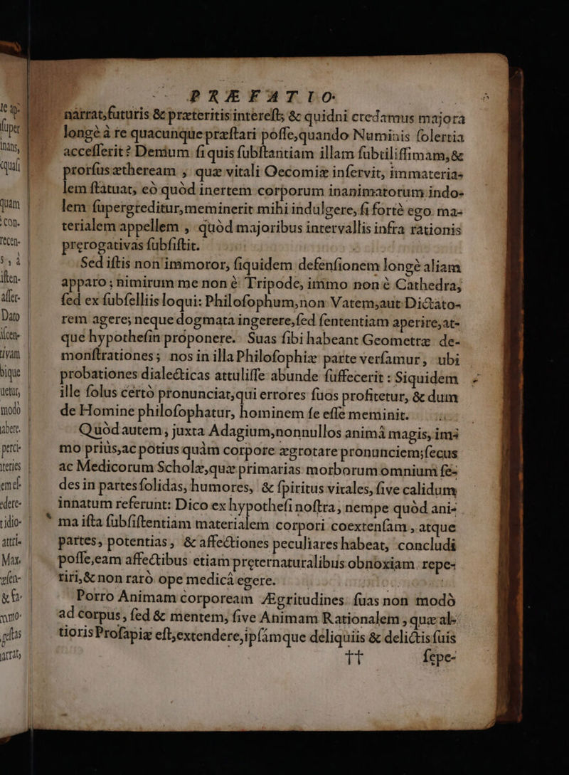 (y Q- (ups dns, qui Con. $51 ien modo em d «dete- tidio- Attti- v[en- no | rtis Ü Arta PREFATIO | d narrat;futuris &amp; preteritis intereft; &amp; quidni credamus majora longé à te quacunque praftari poffe,quando Numinis folertia accefferit? Denium fi quis fübftaritiam illam fübtiliffimam, &amp; prorfus etheream , quz vitali Oecomisz infervit, immaterias lem ftatuat, có quód inertem corporum inanimatorum indo- lem fupergreditur, meminerit mihi indulgere, fi forté ego mas terialem appellem » quod majoribus intervallis infra rationis prerogativas fubfiftit. | à cil: Sed iftis non ipmimoror, fiquidem defenfionem longé aliam apparo; nimirum me non é Tripode, irnimo non é Cathedra; fed ex fubfelliis loqui: Philofophum;non Vatem;aut Di&amp;ato- rem agere; neque dogmata ingerere,fed fententiam aperire;at- que hypothefin proponere. Suas fibi habeant Geometrz de- monflrationes; nos in illa Philofophiz parte verfamur , ubi probationes diale&amp;ticas attuliffe abunde füffecerit : Siquidem ille folus cértó pronunciat;qui errores fuos profitetur, &amp; dum de Homine philofophatur, hominem fe effe meminit. Q uód autem , juxta Adagium;nonnullos animá magis, im3 mo prius,ac potius quàm corpore zgrotare pronunciem;fecus ac Medicorum Scholz,que primarias morborum omnium fe- des in partesfolidas, humores, &amp; fpiritus virales, five calidum innatum referunt: Dico ex hypothefi noftra, nempe quód ani- ma i(ta fubfiftentiam materialem corpori coextenfam , atque partes, potentias, &amp; affectiones peculiareshabeat, concludi poffe,eam affectibus etiam preternaturalibus obnoxiam. repe- tir &amp; non raró ope medici egere. : E Porro Animam corpoream ZEgritudines. fuas non modó ad corpus, fed &amp; mentem, five Animam Rationalem , quz'al- uoris Profapiz eft;excendere,ip(imque deliquiis &amp; delictis fuis tt Ícpe-