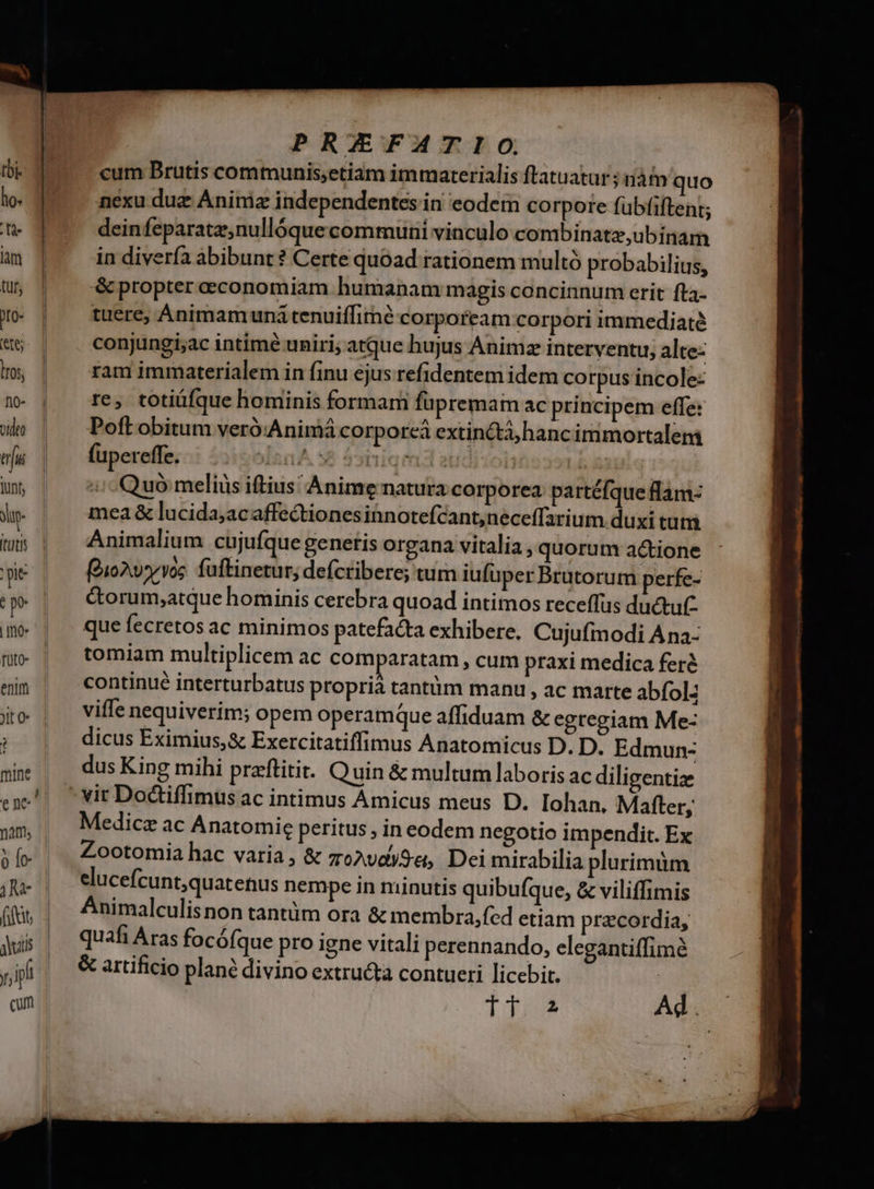 tuti pie (pe | mo. füto- : mine / e ne 0 fe 1A jyutis )p jp cum PRZEFATIO, cum Brutis communis;etiam immarterialis ftatuatur ; nàm quo nexu duz Anim independentes in eodem corpore fübfiftent; deinfeparatz,nullóque communi vinculo combinatz,ubinam in diverfa abibunt? Certe quoad rationem multó probabilius, &amp; propter economiam humanam magis concinnum erit fta- tuere, Animamuná tenuiífirmé corpoream corpori immediaté conjungi;ac intime uniri; atque hujus Animz interventu; alte- ram immaterialem in finu ejus refidentem idem corpus incole: re, totiüfque hominis formam fupremam ac principem effe: Poft obitum veró:Animá corporcá extin&amp;tà hanc immortalem fupereffe. làn 38 59spiam3a i b | Quó meliüs iftius Anime natura corporea partéfque flam: mea &amp; lucida;ac affectiones innotefcant;neceffarium duxi tuti Animalium cujufque generis organa vitalia , quorum a&amp;ione (oioAw vos fuftinetur, defcribere; tum iufüper Brutorum perfe- &amp;orum,atque hominis cerebra quoad intimos receffus ductut- que fecretos ac minimos patefacta exhibere. Cujufmodi Ana- tomiam multiplicem ac comparatam , cum praxi medica feré continué interturbatus proprià tantüm manu , ac marte abfol- viffe nequiverim; opem operamque affiduam &amp; egtegiam Me- dicus Eximius,&amp; Exercitatiffimus Anatomicus D. D. Edmun- dus King mihi praftitit. Quin &amp; multum laboris ac diligentize Medicz ac Anatomie peritus , in eodem negotio impendit. Ex Zootomia hac varia, &amp; ze?vdySe, Dei mirabilia plurimüm elucefcunt,quatetus nempe in minutis quibufque, &amp; viliffimis Animalculisnon tantüm ora &amp; membra,fed etiam przcordia, quafi Aras focófque pro igne vitali perennando, elegantiffim? &amp; artificio plané divino extructa contueri licebit. : Td Ad.