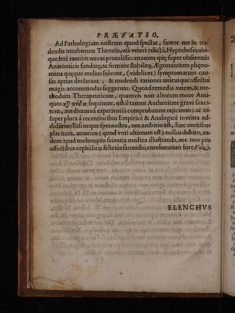 PRAZYAT IO, Ad Pathologiam noftram quod fpe&amp;at ; fateor. me in: tra- dendis morborum Theoriis;vi3 veteri elita; Hypothefesubi- queferé tantàm novas protuliffe: attamen que fuper obfervatis Anatomicis fundate;ac firmiter ftabilite, /Egrotantium pheno- mena queque meliusfolvunt , ( videlicet) fymptomatum cau- fas aptius declarant: &amp; medendi rationes unicuique affe&amp;ui mágis accommodas fuggerunt. Quoad remedia autem;&amp; me- thodum Therapeuticam ; quamvis non aliorummore Anti- quos x2 ze a fequimur; nihil tamen Authoritate gravi fanci- tum , autdiururná experientià comprobatum rejicimus; ac in- fuper plura à recentioribus Empiricé &amp; Analogicé inventa ad- diditus;Erfi neque fpesnoftra ; necambitioft, hxc omnibus placitura, attamen( quod voti ultimum cft);nullus dubito, ea- demapud multos;pto fcientia medica illuftzanda,nee non pro - affe&amp;tibus cephálicis feliciüsfanandis;emolumento fore.Zale 5. P ELENCHVS
