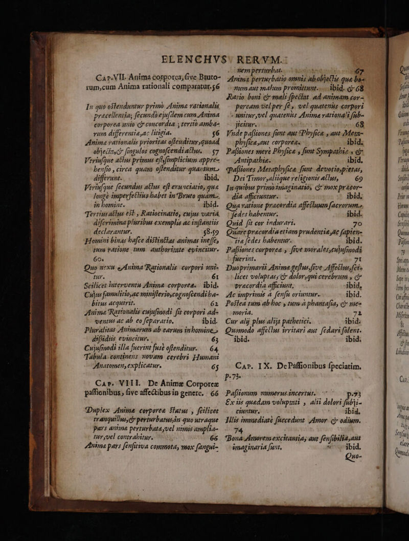 Car. VII. Anima corpotca, (ive Bruto- rum,cum Anima rationali comparatur.56 In quo ostenduntur primo Anima rationalis precellenias fecundoejufZem cum.Anima corporea unio Cj concordia. , tertio amba- vium differentiaaz litigta. $6 Anima rationalis prioritas ofleudituy quoad objecka c» figulos cognofcendi atlus. $7 Vtriufgue a&amp;lus pripus eff ftmplicium appre- ben[ro , circa quay offenditur quartum. differunt. ibid, Viriufque fecundus atlus efl exunciatio, qua longe impevfetlius babet in*Bruto quam... in bomine. ibid. Tertius alus eb , Ratioctnatio, cujus vartà diferimina pheribus exemplis ac iv[lantiis declarantur. $8-49 Homini binas hafce dislintlas animas ine[fe, pupe ratione tum. autboritate eyinciur. 60. Quo nexu e/Anima Rationalis corpori utat tur. 61 Scilicet interventu Anima corpores. | ibid. Cuius femulitio ac miniflerioycognofcendi ba- bitus acquirit. 62 Auima Rattonalis eujufinodi frt corpori ad- ventus ac ab eo feparatio. ibid. Pluralitas Auntinarum ab earum inbomine.» di(Vidiis evincitur. . 65 Cujufmodi illa fuerint fuse offenditur. — 64. Tabula- continens novam cerebri Humani Anatomen, explicatur. 6j Car. VIII. De Ánime Corporez paffionibus, five affe&amp;ibus in genere. - 66 dDuplex AAni&amp; corporea Satu: , fcilicet tranquillus dy perturbatusiin quo utraque pars anima perturbata yvel utmis amplia- tity vel contrabitur. DAN. 66 ddnima pars fenfitiva commota, mox fangui- memperturbat. qiStévd dà 67 Zinima perturbatio omnis ab objetlis que bo^ num aut malum promittunt... bid. ej: 68 Ratio boni (j mali (peclat. ad animam cor - parcam del per fà ,. vel quatenus corpori - unitur yvel quatenis Anima rationali fab- jicitur. rode art irc Vnde pa[Wones fünt aut £Phyfrca. , aut Meta- phy[icayaut corporea. ibid. PafWiones mere Phyfica y funt Sympathie » &amp; Antipathia. ibid. qpaftiones Metaphyfica fnnt. devotiop:etas, Doa Timor aliique religionzs alus, 69 In quibus primo Iniaginatió, mox prácor- dia afficiuntur. ibid. Qua ratione pracerdia affetlumm facrorum, jedes habentur. ibid. wid fit cor indurari. 70 nare praecordia etiam prudentia ac fapten- ta [edes babentur. ibid. Paffiones corporea. , [ive snorales,cu)ufznodà fuerint. 71 Duoprimarii Anima gefhus;frve Affeélus, fet» - licet voluptas C doloryqui cerebrum y c? precordia affciunt;— —. -ibid, Ac mprizmis à. (enn oriuntur. ibid. Poslea tum ab boc y tum à phantafia, c mes morta. 7i Cur alij plus alijs pathetici. ibid: Quomodo affetlus vrritari aut. fedari folent. ibid. ^. ibid. Pa[tonum ntumerusincertus, 77 p.73 £x iis quadam volupti , alii dolori fubji- ciuntur,  jbid. 74 Bona fAnorem excitantias aut fen[ibilia,aut imaginaria [nnt. ^. ibid. Qu Qi () fot nr] bid Qum qi Firm; dim Wi Viran ibid, afi anji Prior n Hon pii Smf PIT Pal n p Mew ET lm pe Cnafi Curl Mira à Afi ef Lll UT, y l hi Senf n lato Dung]