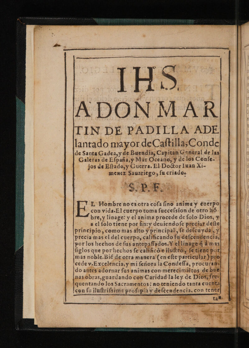 TIN DE PADILLA ADE. lantado mayor deCaftilla,Conde Ide Santa Gadea, y de Buendia, Capitan aneral de las | Galeras de Efpaña,y Mar Oceano, y delos Confe- jos de Eftado,y Guerra. El Door Iuan X1- menez Sauariego:, lu criados SPE E L' Hombre nocsotra cofa fino anima y éuerpo| con vida.El cuerpo toma fuccefsion de otro hó- bre, y linage: y el anima procede de lolo Dios, y | a el lolo tiene por fin: y deuiendofe preciar delte [principio, como mas alto y principal', fe defcuyda, y ¡precia mas el del cuerpo, calíficando fu defeendencia, por los hechos de fus antepaffados. Y ellinage 4 dmas figlos que porhechos fe:calihico:e duftro, fe tiene por ¡mas noble.Bié de otra manera (en elte particular) pro reede v.Excelencia, y mi feñora la Condeffa, procurafi] ¡do antes adornar fus animas con»merecimiétos debut: nas/obras,guardando con Caridad la-le y de Dios, fres quentando los Sacramentos: noteniendo tanta cuchta ¡con fu lultrifeima profapia y delcendencia, con tentr IA S tar: