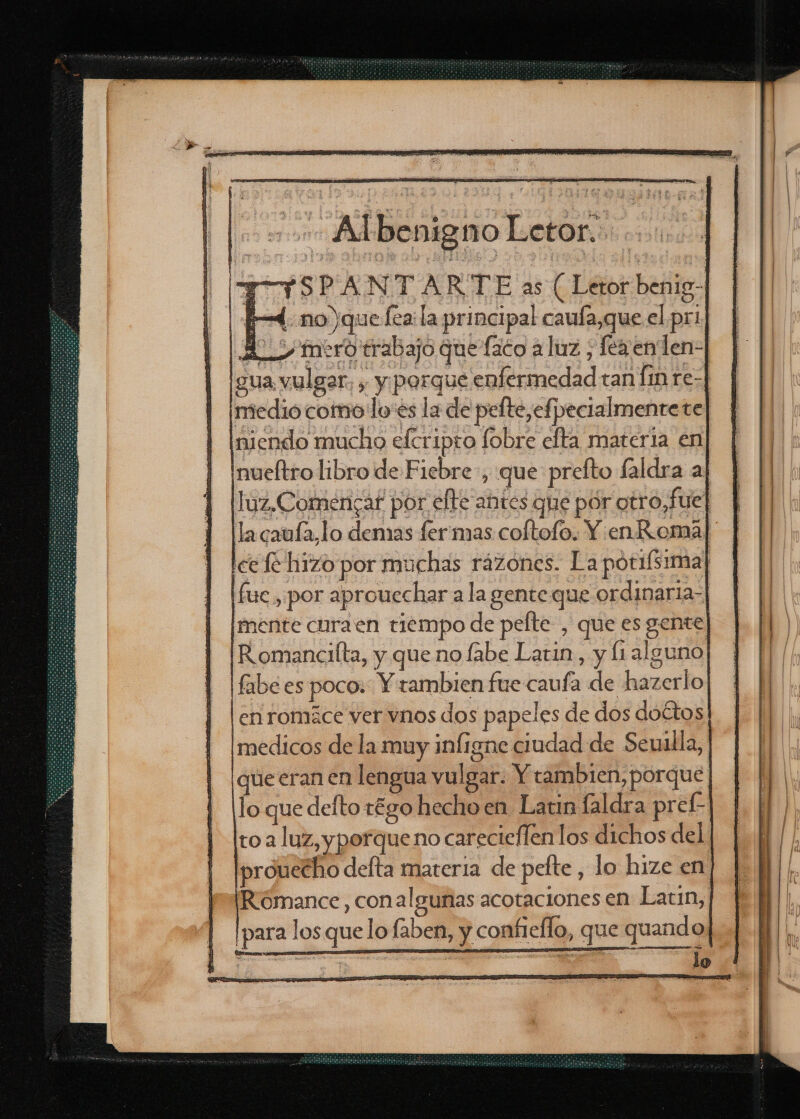 T ¡SPANTARTE as ( Letor benig- 4: no que fea la principal caufa,que el pri H_&gt; mero trabajo que fico a luz , fézenlen- gua, vulgar, , y parque enfermedad tan [in re- medio como'lo'es la de pefte,efpecialmentete] niendo mucho efcripto fobre efta materia en ¡nueltro libro de Fiebre, que prefto faldra aj luz,Comencar por elte antes que por otro,fue] la caufa,lo demas fer mas coltofo. Y. en Roma ce fé hizo por muchas rázones. La pótifsima] fuc, por aproucchar a la gente que ordinaria- mente curaen tiempo de pefte , que es gente Romancilta, y que nofabe Latin, y (alguno fabé es poco: Y zambien fue caufa de hazerlo en romáce ver vnos dos papeles de dos doétos medicos de la muy infigne ciudad de Seuilla, que eran en lengua vulgar. Y tambien, porque lo que defto régo hecho en Latin faldra pref- to a luz, y porque no carecieflen los dichos del prouecho defta materia de pefte , lo hize en Rómance, conalguñas acotaciones en Eatun,! para los que lo faben, y confieflo, que quando ¿AA a