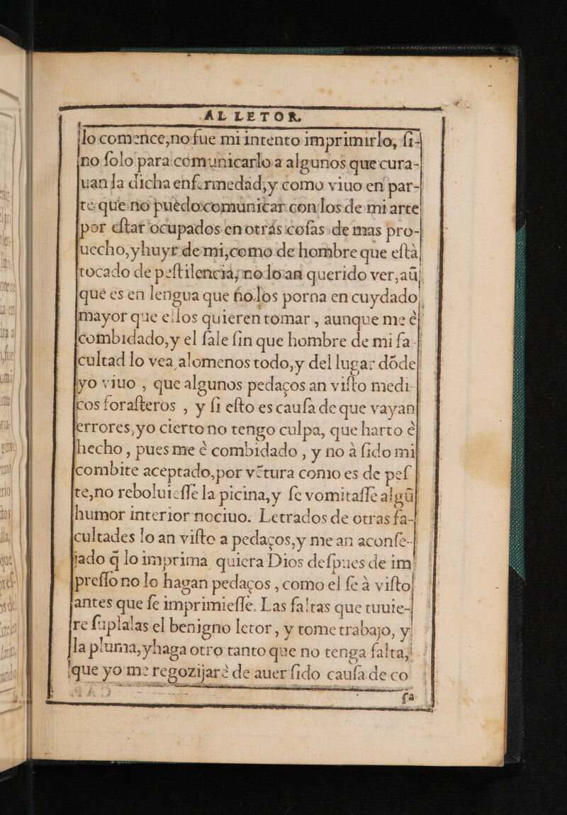 0 AL LETOR, | ¡lo comence,nofue miintento imprimirlo, (1- ¡no folo para comunicarloa algunos que cura- uan la dicha enfermedad, y como viuo en par-| tequeno puedoicomunicar conos de miarte! por eltar ocupados enorrás:cofas de mas pro-| uecho,yhuyt demi,como de hombre que elta, tocado de peftilencia; nolo:an querido ver,ail que es en lengua que ñolos porna en cuydado. mayor que ellos quieren tomar , aunque me E combidado, y el fale in que hombre de mi fa | cultad lo vea alomenos todo, y del lugar dóde]| yo viuo , que algunos pedacos an vilto medi-| cos foralteros , y li elto es caufa de que vayan] errores, yo cierto no tengo culpa, que harto el hecho, pues me e combidado, y no á fido mil combite aceptado, por vítura como es de pel | te,no rebolurcfle la picina, y fe vomita calgúl humor interior nocivo. Letrados de otras fa- cultades lo an vifto a pedazos, y mean aconfe- lado q lo Imprima quiera Dios defpuesdeim' || preflo no lo hagan pedacos ,como el (24 vilto!. Ñ antes que le imprimielle. Las falras que tuuie, Ire fuplalas el benigno letor, y tometrabajo, y pla piuma, yhaga Otro tanto que no teng ¡que yo m&gt; regozijaré de auer fid ¡NEGLO)