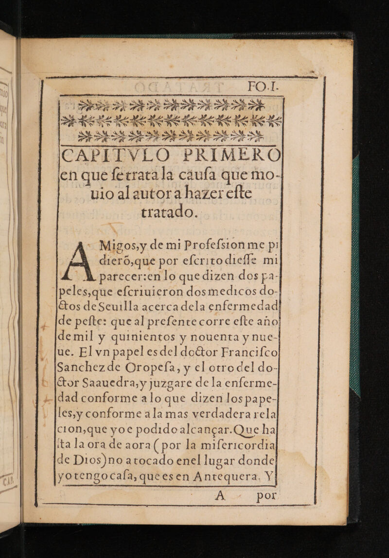 a AO ME A o z A PURCE y h 0 RS Y AN ya TEAA A &gt; PEPETA PRE TRA ta q 39 L E de ALS EL E EA Per Hs pt ,| ESO UN ds AS AER ARA] ss | PLITVLO ) PRIMERO en que ferrata la ciufa quemo. “vioalautorahazerelte | tratado. Migos, y de mi Profefsionme pil A dieró,que por efcrito diefe mil LA parecer:enlo que dizen dos pa-| peles,que elcriuieron dosmedicos do-| Etos deSeu1lla acercadela enfermedad de pelte: que al prefente corre efte año! demil y quinientos y nouenta y nue-| ue. El vn papel esdel doétor Fr ancifcol Sanchezde Oropeía, y el ps del do- tor Saauedra, y juzgare de la enferme-]| dad conforme alo que dizen lospape-] les,y conforme ala mas verdadera rela] CION,que yoe podido alcangar.Que hal íta la ora de aora (por la mifericordia de D1os)no a tocado enel lugar donde; yotengocala, queesen Antequera Yi 5 A por