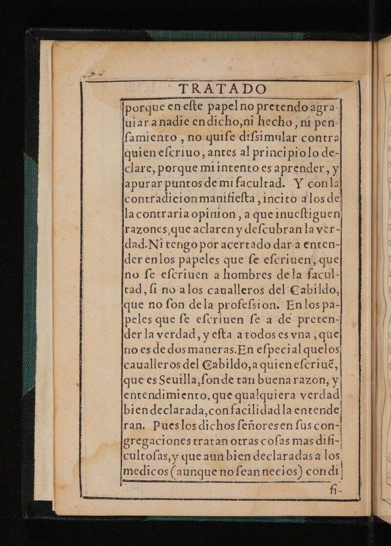 porque encfte papelno pretendoa agra: ular anadie endicho,ni hecho, ni pen- famiento , no quife E imulsr contra quien o: antes al principiolo de- clare, porque m1intento es aprender, y apurar puntos de mi facultad. Y conla icontradicionmantfiefta,1ncito alos de: lla contraria opinton, a queinueltiguen, razones,que aclaren y defcubran la ver- jdad.N1 tengo por acertado dar a enten- derenlos papeles que fe efcriven, que no le elcriuen a hombres dela fscol tad, li no alos caualleros del Cabildo que no fon dela profefsion. Enlospa- peles que fe eferiuen fe a de preten- der la verdad, y efta atodoses vna, que no es de dosmaneras.En efpecial quelos; caualleros del Gabildo,a quienefcriué, que es Seuilla,fonde tan buena razon, y e teddiinienta: que qualquiera eridad biendeclarada,confacilidad la entende! ran. Pueslosdichos feñoresen fus con- gregacionestratan otras colas mas d1f1-' cultofas, y que sunbiendeclarádasalos. medicos (aunque nofeannecios) condi] A o fatales et AS PIDA AMA RÍA res .