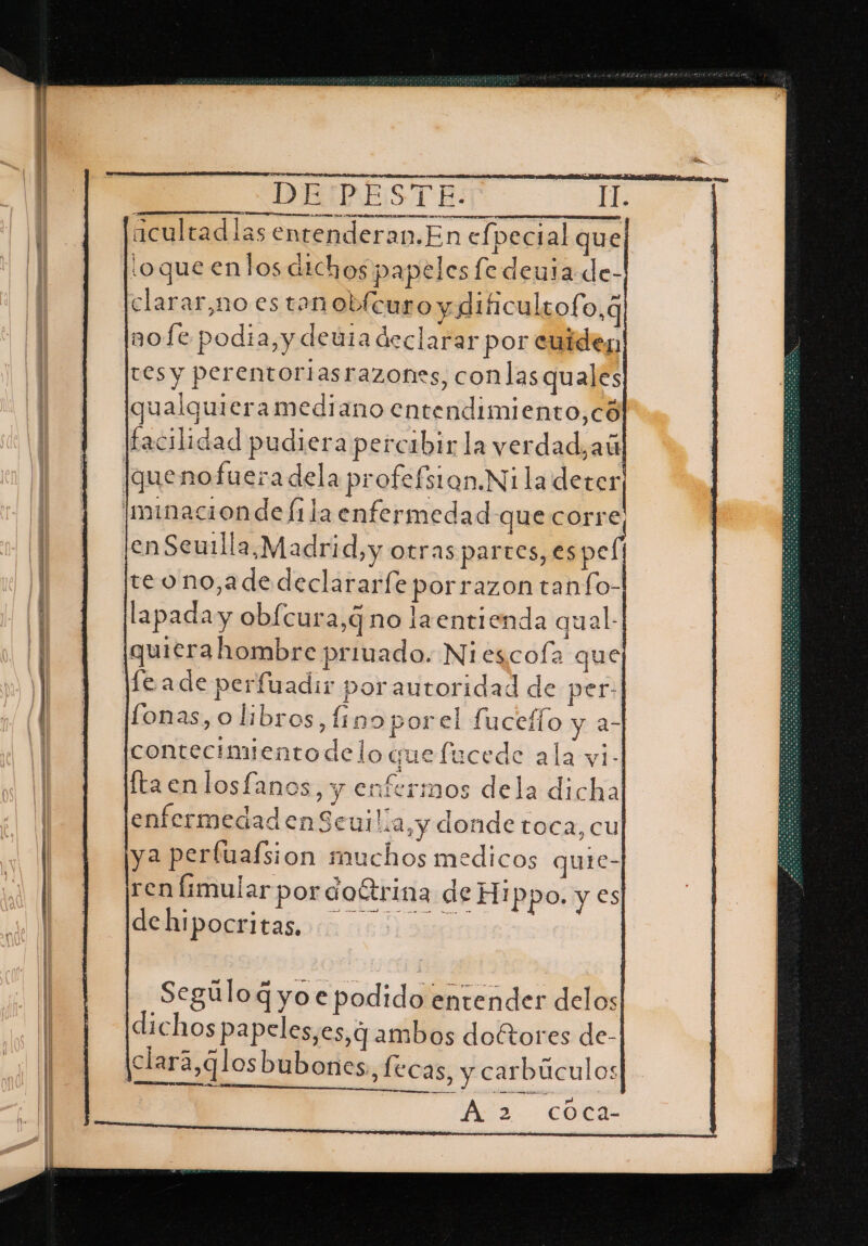 acultad las entenderan,En efpecial quel ¡oque enlos atchos papeles ledeuta de- clarar,no es tan obícuro y dificultofo,q nofe podia, y deúla declarar por cuides, tes y perentoriasrazones, conlasquales qualguieramediano entendimiento,có facilidad pudiera percibir la verdad, aú quenofueradela profefsian.Ni la dera Iminacion de lila enfermedad que corre; len Seuilla,.Madri dy Otras partes, es pel teono,adedeclararfe porrazon tanfo- lapada y obfcura,¿ no laentienda qual.| quiera hombre privado. Niescofa que fe ade perfuadir porautoridad de per: fonas, o libros, finoporel fucefío y a- contecimientodelo quefucede ala yi- ftacnlosfanos, y enfermos dela dicha enfermedadenSeuilia,y donde toca, cu ya perfualsion muchos medicos quie- ren fimular por coÉtrina de Hippo. y €s debipocritabor 1031900 osa co Ca-