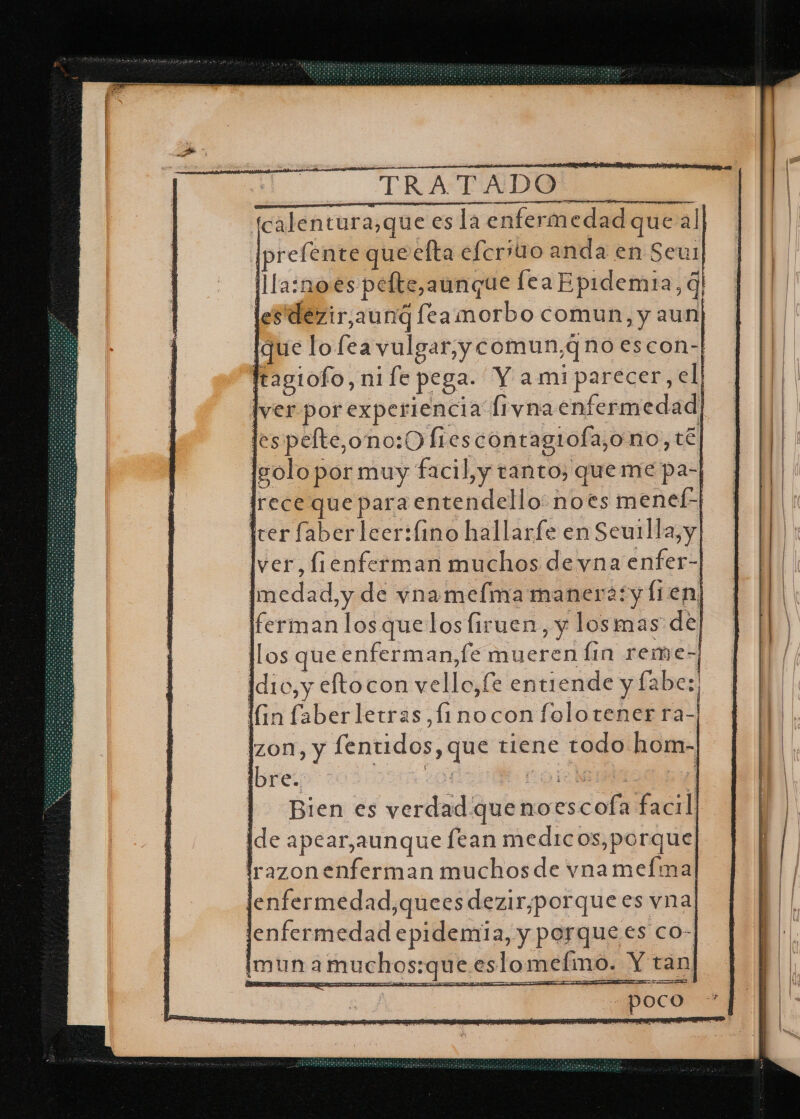 fcalentura,que es la enfermedad que al [prefente que efta elerito anda en Seur lllaznoes pelte,aunque lea Epidemia, q| lestdezir,aunq feamorbo comun, y aun [que lo fea vulgar, ycomun,q no escon-| Iragiofo, ni fe pega. Y ami parecer, el lyer por experiencia fiyna enfermedad lespelte,ono:0 fiescontagrola,o no, té Isolo por muy facil, y tanto, queme pa- Irece que para entendello: noes menel-| Irer faberleer:fino hallarfe en Seuilla, y] lver, fienferman muchos de vna enfer- [medad,y de vnamelma manera:+y Í1en, [ferman los quelos firuen, y losmas de llos que enferman,fe mueren lin reme- Idio,y eftocon vello,fe entiende y fabe:, Gn faberletras,finocon folotener ra-| izon, y fentidos, que tiene todo hom- bre. ES , E a Bien es verdad que noescofa facil