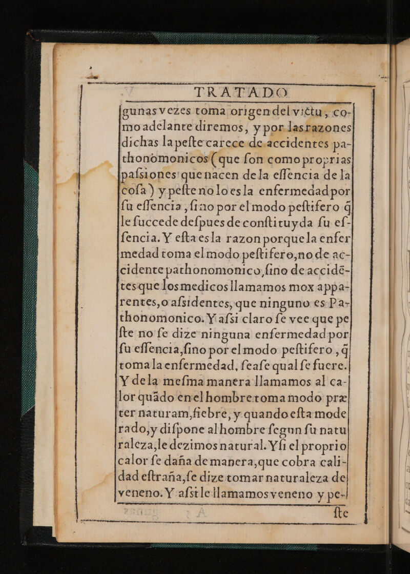: unasvezes toma origen del v:ctu o cQ- mo adelante diremos, y por lasrazones dichas lapeltecarece de.accidentes pa- thonomonicos (que fon como proprias paísiones'quenacen dela elfencia de la cola) y peltenoloesla enfermedad por fu effencia [ino por el modo peftifero q le fuccede defpues de conftituyda Lu ef- fencia. Y eftaesla razon porquela enfer medad toma el modo peltifero,no de ac- cidenteparhonomomco,fino deaccidé- tesque losmedicos llamamos mox appa- ¡rentes,o afsidentes, que ninguno es Pa&gt; thonomonico. Y afsi claro [e vee que pe fte no fe dize ninguna enfermedad por fu effencia,fino por elmodo peltifero, q tomala enfermedad, feafe qual fe fuere. Y dela melina manera llamamos al ca- ¡lor quado enel hombreromamodo pre ternaturam fiebre, y quando eftamode rado,y difpone alhombre fegun funatu raleza,le dezimos natural. Y fi el proprio calor fe daña de mapera,que cobra cali- dad eftraña,fe dize tomar naturaleza de veneno. Y afstlellamamosveneno y pe- fte eE ARS q, AA A A A