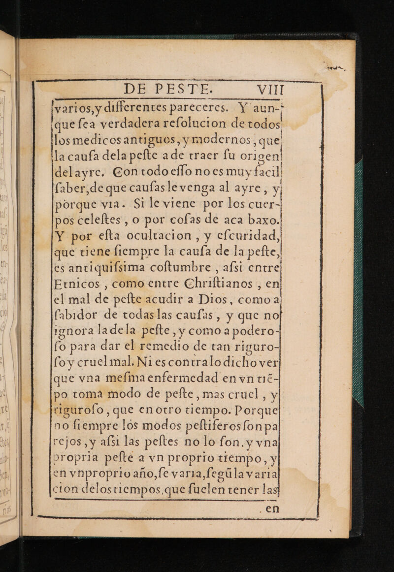 DE PESTE. VUI Ap ii pareceres. Y aun-? quefea verdadera refolucion de todos. iióal licosantiguos, y modernos, que ha caufa dela pefte ade traer lu origen! delayre. Eontodo eflo noes muy facil faber,de que caufasle venga al ayre, Y porque via. Si le viene por los cuer- pos celeltes , o por cofas de aca baxo. Y por efta ocultacion , y efcuridad, que tiene fiempre la cauía de la pefte, es anti quiístma coltumbre , afsi entre Etnicos , como entre Cueliand &gt; el mal de pelte acudir a Dios, como Sl fabidor de todaslas caufas, y que no ignora ladela pelte, y como a pod ero- fo para dar el remedio de tan riguro- fo y cruel mal. N1 es contralodicho ver que vna mefima enfermedad en vn t1é- po toma modo de pelte, mas cruel, y rigurolo, , Que enotro tiempo. Porque no o fiempre los modos peltiferoslonpa ita Y afs1 las peftes no lo fon. y vna ropria pelte a vn proprio tiempo, y en vnproprio año,fe vara,fegula varia cion delostiempos, que feler tener las dl rl IAN tres rra ¿ ¿EM