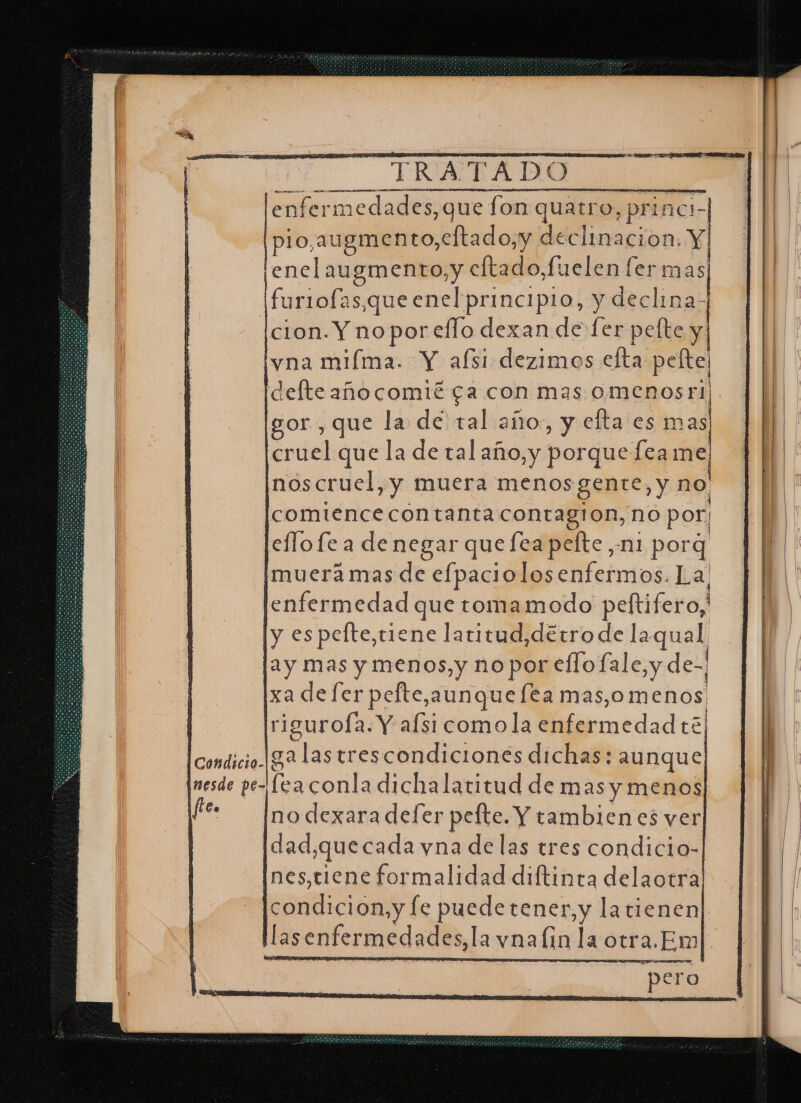 vna miíma. Y afsi dezimos efta pele defte añocomié ga con mas omenosri | gor , que la de tal año, y efta es mas cruel que la de tal año,y porque [ea me noscruel,y muera menos gente, y no Icomiencecontanta contagion, no por; lellofe a denegar quefea pelte, ni porq muera mas de efpaciolosenfermos. La, enfermedad que tomamodo peftifero,' ly espelte,triene latitud,détro de la qual lay mas y menos, y no por ello fale,y dez ixa de [er pefte,aunquefta mas, omenos | [rigurofa. Y afsi como la enfermedadté) condicio ga las trescondiciones dichas: aunque, (nesde pe- fea conla dicha latitud de mas y menos fr — Inodexara defer pefte. Y tambien es ver | dad,quecada yna de las tres condicio- nes,tiene formalidad diftinta delaotra condición.y le puedetener,y latienen las enfermedades, la vna lin la otra. Em