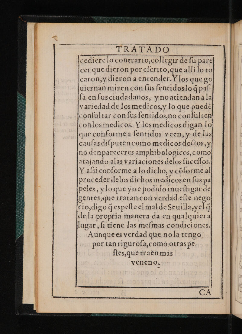 A A A AA NA ANN PS A A A E A A AI OA ADA DA TRATADO icedierelo contr rerario,collegir de fu pare cer que dieron por efcrito,que allilo to caron,y dieron a entender. Y los que go uiernan miren conÍus fentidoslo 4 gpal- la enfusciudadanos, ynoatiendana la variedad de los medicos, y lo que puede confultar con fusfentidos,no confulren conlosmedicos. Y los as digan lo; que conforme a lentidos veen, y delas [caulas difputencomo medicos doctos, y no denpareceres amphibolog1cos, como pprajando a alas variaciones delos luceffos. Y afst conforme a lo dicho, y cóformeal pr oceder delos dichos medicosen lus pa peles, y loque yoe podidoinueltigar de gentes,que tratancon verdad elte nego cio,digo q espefte el mal de Seuilla,yel q de 8 propria manera da en qualquiera lugar, Í1 tiene las mefmas condiciones. Aunquees verdad que nola tengo por tanriguroÍa,como-otras pe, ftes,quetraenmas veneno,