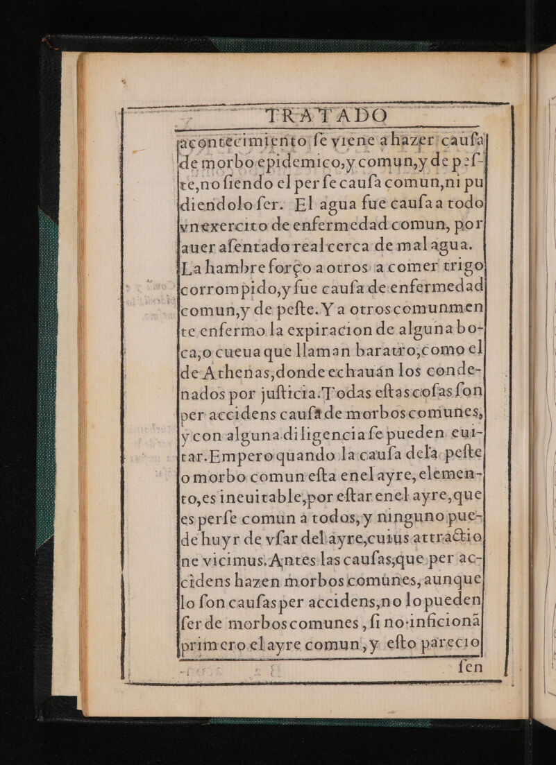SÍ miento fe yiene a hazer caufa] de morboepidemico, y, comun, y de p2Í” te,no fiendo el per fe caufa comun,ni pul idiendolofer. El agua fue caufaa todo] ynexercito de enfermedad comun, por lauer afentadorealcerca de malagua. | -— |Lahambreforcoaotros a comer trigo; e Acorrompido,y fue caufa de enfermedad | Icomun,y de pelte. Y aotroscomunmen] Ire enfermo la expiracion de alguna bo- Ica¡o cueua que llaman baratro,como el; de-Arhenas,dondeechauán los conde-| Inados por jufticia.Todas eftascofasfon| per acerdens cauftde morboscomunes,| ly con algunadi ligenc1 afe pueden: eul-| Jtar.Emperoquando la:caufa dela pelte; lo morbo. comunelta enel ayre, elemen-| lto,esineuitable,por eftar enel ayre, que] les perfe comun a todos, y NIRQUNO pues] Ide huyr de vfar deliayre,curusattraciio] Ine vicimus. Antes: las caufas;que:per ac lcidens hazen morbos comúnes, aunque llo fon caufasper accidens,no lopueden] primero.elayre comun, y. efto parecio] operen.