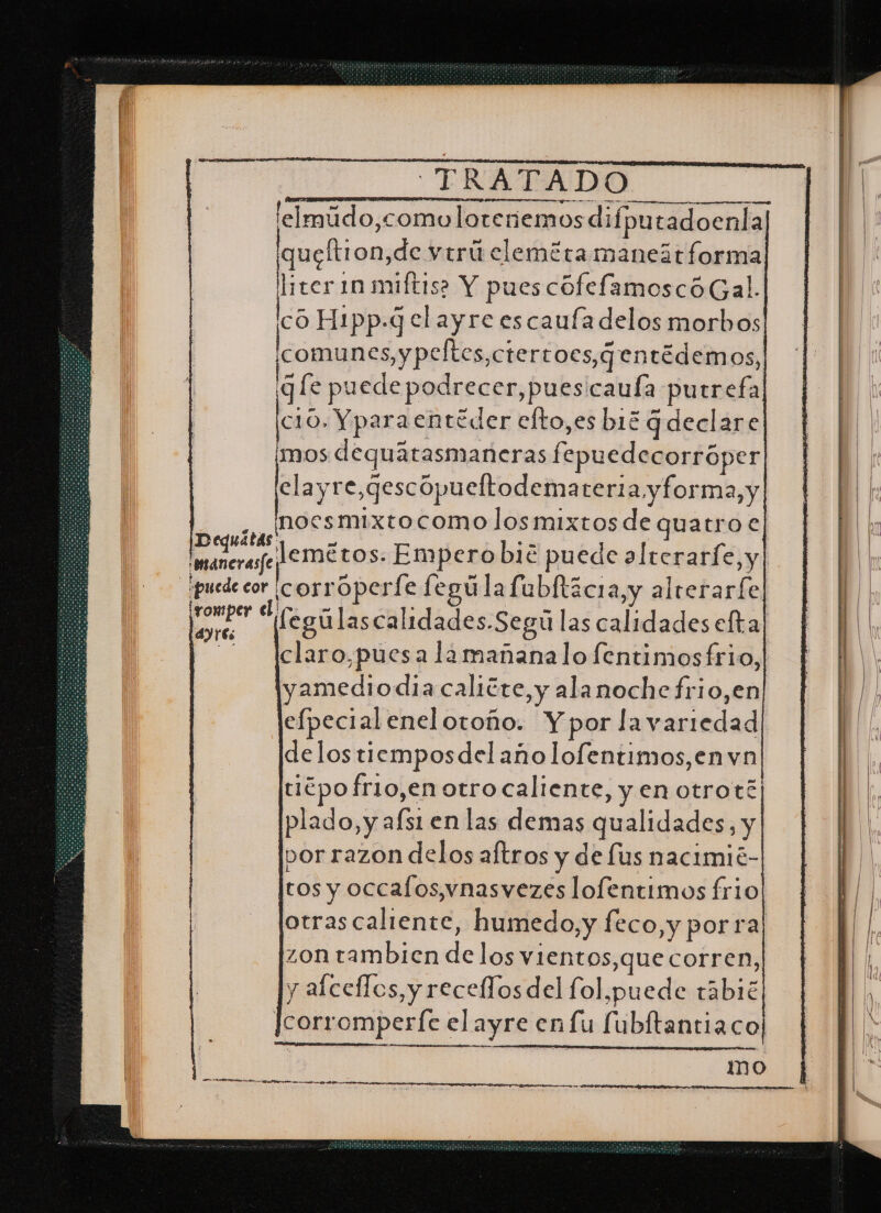 'elmúdo,comoloteriemos difputadoenla] iqueltion,de virú cleméra maneit forma os 1 miftis? Y pues cofefamoscóGal. a Hi1pp.q elayre escaufa delos morbos Icomunes,ypeltes,ctertocs,¿entédem OS, 3 [e puede podrecer,puescaufa purrefa c10. Yparaentéder efto,es b13 G declare ¡mos dequátasmaneras fepuedecorróper clayre,qescópueltodemateria y forma, y ,, hocsmixtocomo los mixtos de quatro € UmareraeJemétos. Empero bié puede alterarfe, y ¡puede cor corroperíe fegúla fublticia,y alrerarfe o ds fegúlascalidades.Segú las calidades efta| Aclaro,puesa lamañanalo fentimosfrio, yamediodiacalitre,y ala noche frio,en efpecialenelotoño. Y por lavariedad delostiemposdel año lofentimos,en vn tiépo frio,en otro caliente, y en otroté| plado, y afs1 en las demas qualidades, y por razon delos aftros y de lus nactmié- tos y occalos,vnasvezes lofentimos frio otrascaliente, humedo,y feco,y por ra zon tambien de los vientos,que corren, y alceflos, y recelos del fol,puede tábié Jcorromperfe el ayre enfu fubítantiaco| mo ES A ON