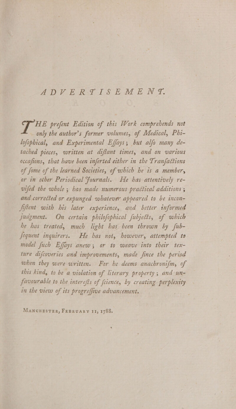 SO PERST TSE M EN. HE prefent Edition of this Work comprehends not only the author’s former volumes, of Medical, Phi- lofophical, and Experimental Effays; but alfo many de- tached pieces, written at diffant times, and on various accafions, that have been inferted either in the Tranfaétions of fome of the learned Societies, of which he is a member, or in other Periodical Fournals. He has attentively re- vifed the whole ; has made numerous practical additions ; and corrected or expunged whatever appeared to be incon- Siftent with his later experience, and better informed judgment. On certain philofophical fubjetis, of which he has treated, much light has been thrown by fub- Jequent inguirers. He has not, however, attempted to model fuch Effays anew; or to weave into their tex- ture difcoveries and improvements, made fince the period when they were written. For he deems anachronifm, of this kind, to be a violation of literary property ; and un- favourable to the interefts of fcience, by creating perplexity in the view of its progreffive advancement.