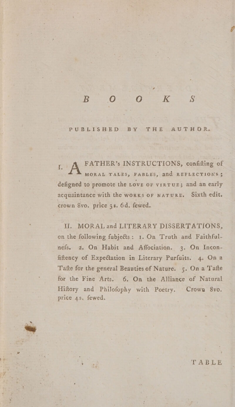 Ro SO EE eS PUBLISHED BY THE AUTHOR. a A FATHER’s INSTRUCTIONS, confifting of MORAL TALES, FABLES, and REFLECTIONS ; defigned to promote the LOVE OF viRTUE; and an early acquaintance with the works OF NATURE. Sixth edit. crown 8vo. price 38. Od. fewed. ‘Il, MORAL and LITERARY DISSERTATIONS, on the following fubjeéts: 1. On Truth and Faithful- nefs. 2. On Habit and Affociation. 3. On Incon- fiftency of Expectation in Literary Purfuits. 4. Ona Tafte for the general Beauties of Nature. 5. On a Tafte for the Fine Arts. 6. On the Alliance of Natural Hiftory and Philofophy with Poetry. Crown 8vo. price 4s, fewed, es | TABLE