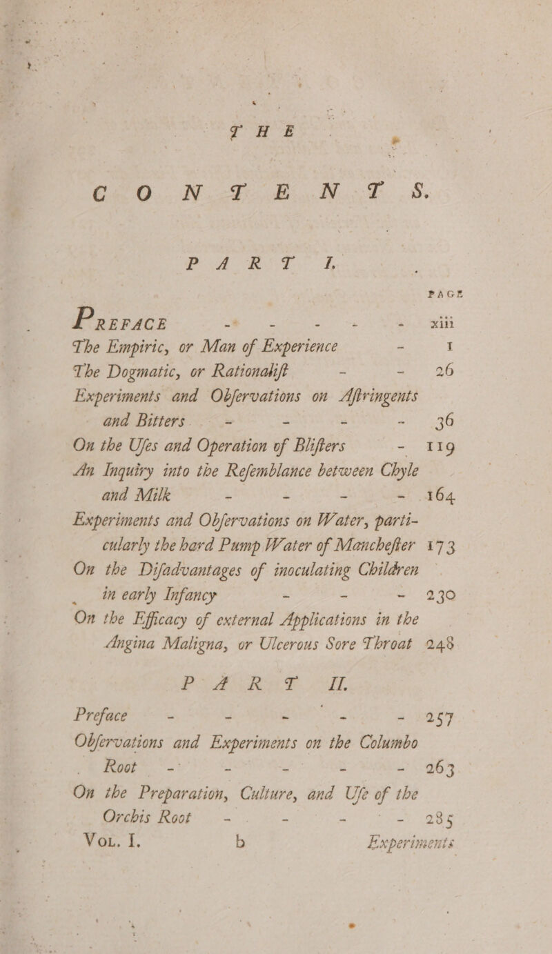 eee. ay hey siete A Prrrace a tae eri The Empiric, or Man of Haseriaice - The Dogmatic, or Rationahift ~ ~ Experiments and seaman on Aftringents _ and Bitters. - ~ - On the Ujes and Operation of Blifters — - An Inquiry into the Refemblance between Chyle and Milk - - - mt Experiments and Obfervations on Water, parti- cularly the hard Pump Water of Manchefter On the Difadvantages of inoculating Children _ in early Infancy - - - On the Efficacy of external Applications in the Angina Maligna, or Ulcerous Sore Throat FS ORF ET, Preface - - pat “io - Objervations and as ceed on the Columbo Poe = ‘ “ a ~ On ibe Preparation, Culture, and Ufe of the Crchis Root. .- .. - fk sy 263 285 Cus