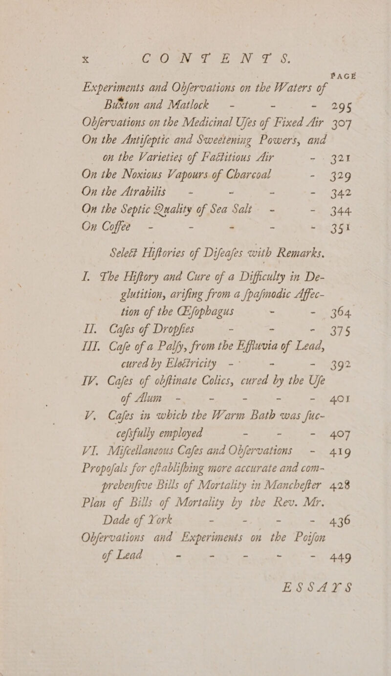 See a)! oy me ike tas eat ga ; PAGE Experiments and Objervations on the Waters of Button and Matlock - - - 295 Objervaitons on the Medicinal Ujes of Fixed Air 307 On the Antifeptic and Sweetening Powers, and on the Varieties of Fattitious Air 7 UNgad On the Noxious Vapours of Charcoal - 329 On the Atrabilis — - - - ee? On the Septic Quality of Sea Salt - - 344 On Coffee - - - - bac FOx Selett Hiftories of Difeafes with Remarks. I. The Hiftory and Cure of a Difficulty in De- glutition, arifing from a /pafinodic Affec- tion of the CE:fophagus - - 364 Il. Cafes of Dropfies ~ ~ - 375 TIT. Cafe of a Palfy, from the Effiuvia of Lead, cured by Eletiricity -- - - 392 IV. Cafes of obftinate Colics, curved by the Ufe of Alum - - - - - 401 V, Cafes in which the Warm Bath was fuc- cefsfully employed - - - 407 VI. Mifcellaneous Cafes and Obfervations - 419 Propofals for eftablifbing more accurate and com- prebenfive Bills of Mortality in Manchefer 428 Plan of Bills of Mortality by the Rev. Mr. Dade of Yorr - &gt; Wien - 436 Obfervations and Experiments on the Poifon of Lead . - - - ‘ - 449 ESSAYS