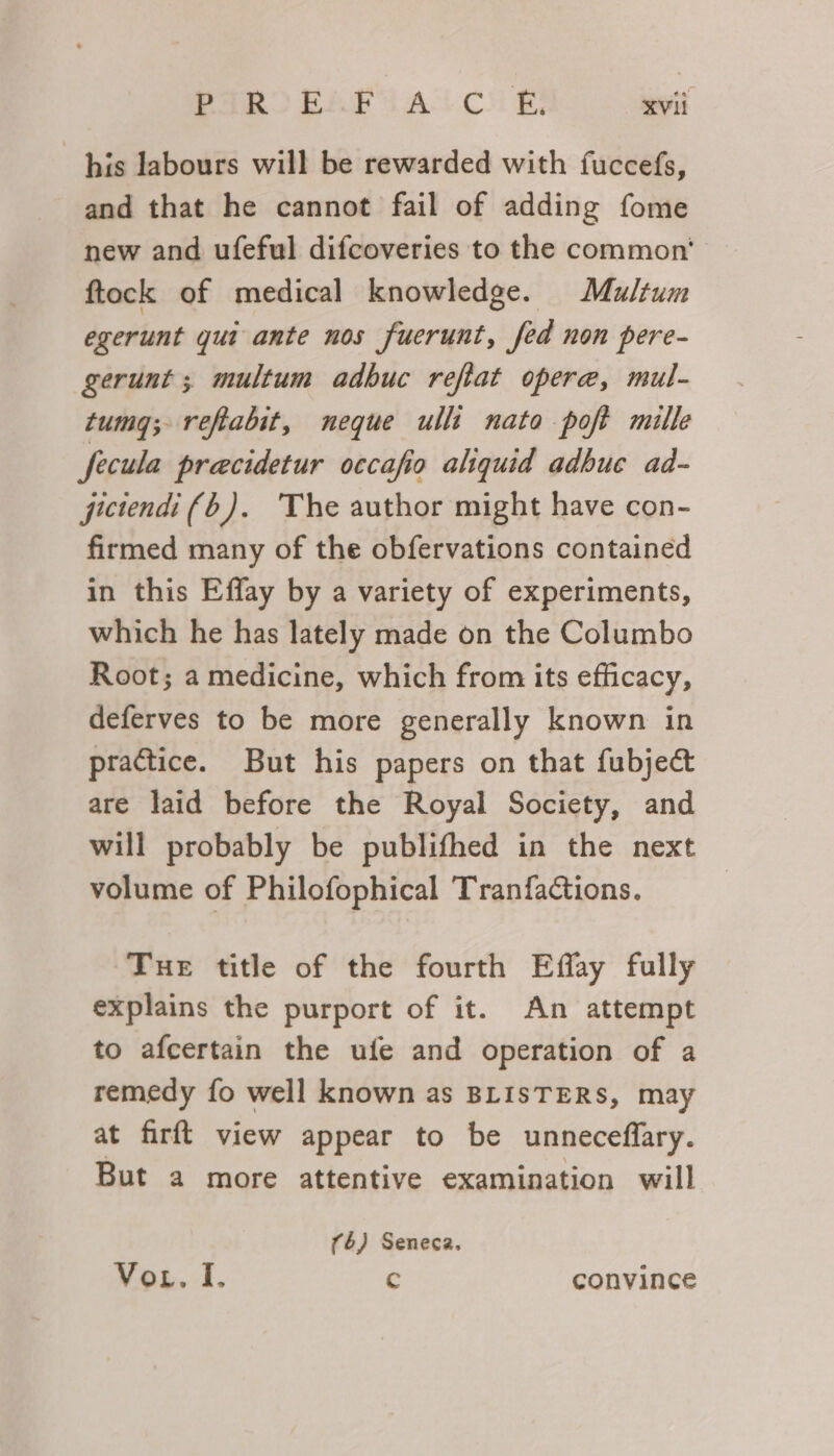 his labours will be rewarded with fuccefs, and that he cannot fail of adding fome new and ufeful difcoveries to the common’ ftock of medical knowledge. Multum egerunt gui ante nos fuerunt, fed non pere- gerunt ; multum adbuc refiat opere, mul- tumgq; refabit, neque ulli nato poft mille fecula precidetur occafio aliquid adbuc ad- jictendi (6). The author might have con- firmed many of the obfervations contained in this Effay by a variety of experiments, which he has lately made on the Columbo Root; a medicine, which from its efficacy, deferves to be more generally known in practice. But his papers on that fubject are laid before the Royal Society, and will probably be publifhed in the next volume of Philofophical Tranfactions. | Tue title of the fourth Effay fully explains the purport of it. An attempt to afcertain the ufe and operation of a remedy fo well known as BLISTERS, may at firft view appear to be unneceflary. But a more attentive examination will (6) Seneca. Voz. I. c convince