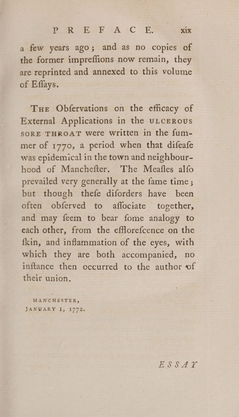 a few years ago; and as no copies of the former impreffions now remain, they are reprinted and annexed to this volume of Effays. Tue Obfervations on the efficacy of External Applications in the ULCEROUS SORE THROAT were written in the fum- mer of 1770, a period when that difeafe was epidemical in the town and neighbour- hood of Manchefter, The Meafles alfo prevailed very generally at the fame time; » but though thefe diforders have been often obferved to affociate together, and may feem to bear fome analogy to each other, from the eflorefcence on the {kin, and inflammation of the eyes, with which they are both accompanied, no inftance then occurred to the author of their union. MANCHESTER, JANUARY I, 1772. ig od