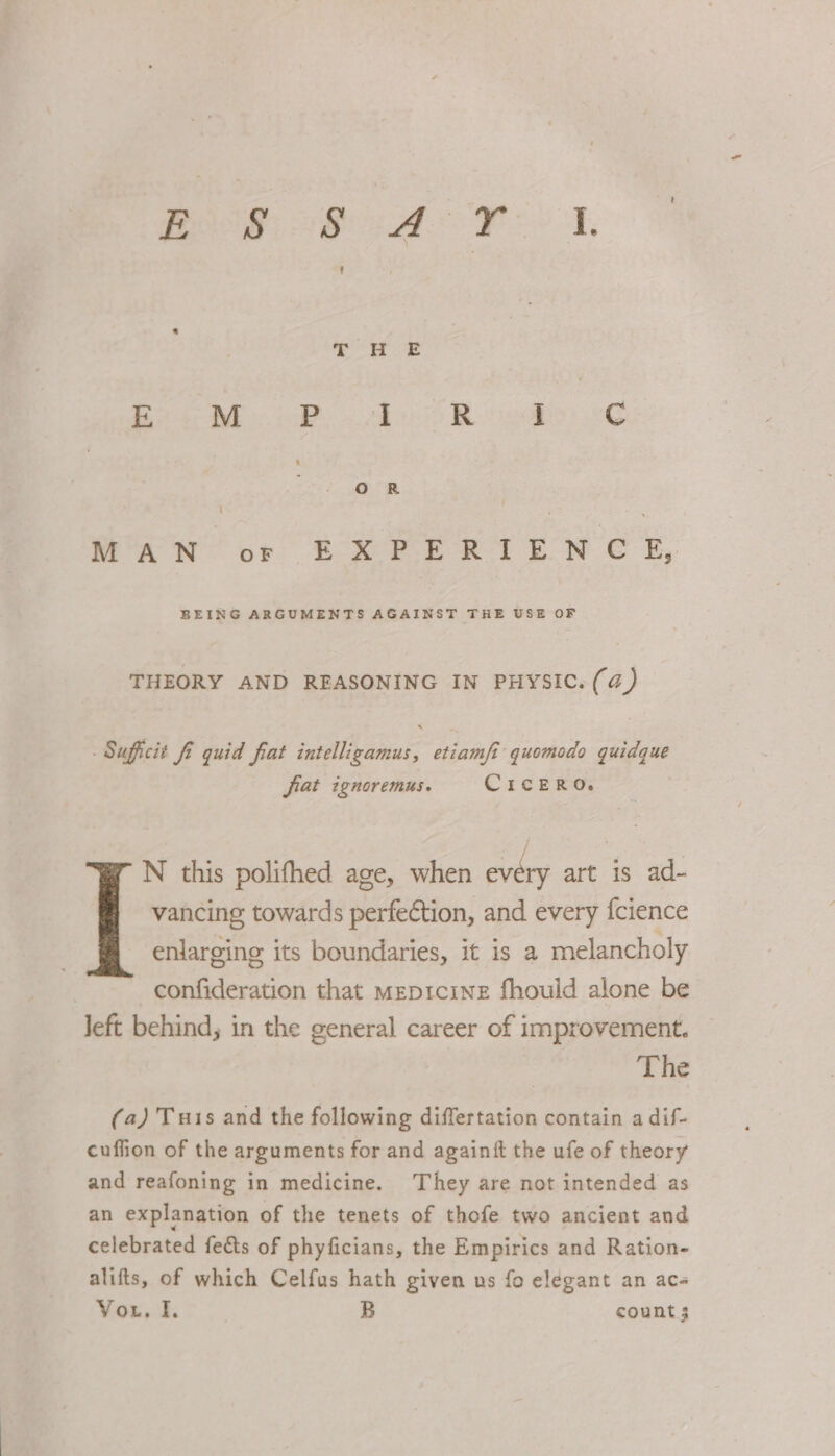 Bs Bee ie aes 2 &gt; Re: 2G ' MAN or EX PFE RITE N C K,. BEING ARGUMENTS AGAINST THE USE OF THEORY AND REASONING IN PHYSIC. (a4) Suficit fi quid fiat intelligamus, etiam/i quomodo quidque jiat ignoremus. CicERO. N this polifhed age, when every art is ad- vancing towards perfeéction, and every {cience enlarging its boundaries, it is a melancholy confideration that meptcine fhould alone be left behind, in the general career of improvement. The (a) Tuis and the following differtation contain a dif- cuffion of the arguments for and againit the ufe of theory and reafoning in medicine. They are not intended as an explanation of the tenets of thofe two ancient and celebrated fects of phyficians, the Empirics and Ration- alifts, of which Celfus hath given us fo elegant an ace Vou. I, | B count 3