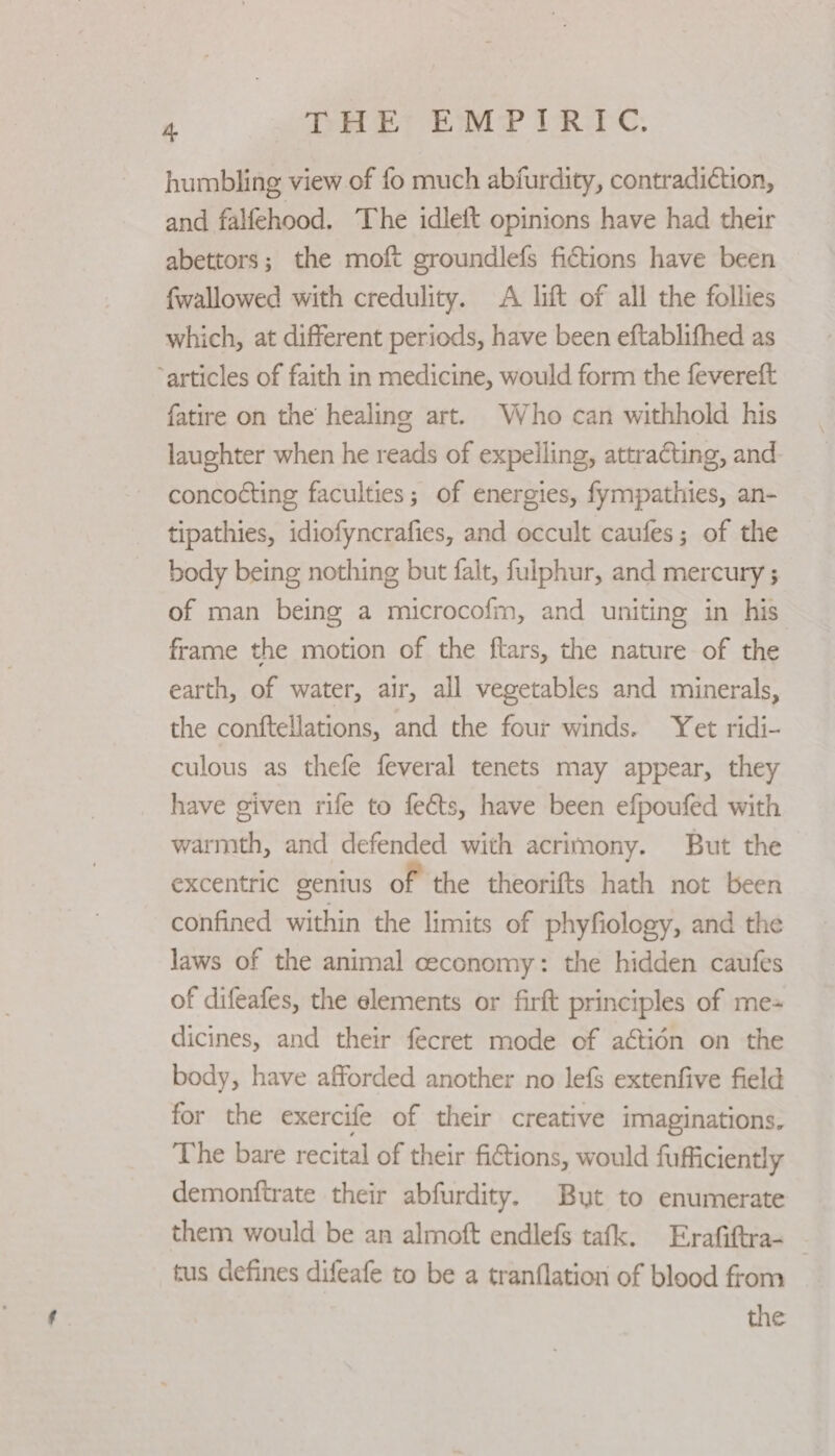 ; THE EMPIRIC. humbling view of fo much abfurdity, contradiction, and falfehood. The idleft opinions have had their abettors; the moft groundlefs fictions have been {wallowed with credulity. A lift of all the follies which, at different periods, have been eftablifhed as “articles of faith in medicine, would form the fevereft fatire on the healing art. Who can withhold his laughter when he reads of expelling, attracting, and concocting faculties; of energies, fympathies, an- tipathies, idiofyncrafies, and occult caufes; of the body being nothing but falt, fulphur, and mercury ; of man being a microcofm, and uniting in his’ frame the motion of the ftars, the nature of the earth, of water, air, all vegetables and minerals, the conftellations, and the four winds. Yet ridi- culous as thefe feveral tenets may appear, they have given rife to feéts, have been efpoufed with warmth, and defended with acrimony. But the excentric genius of the theorifts hath not been confined within the limits of phyfiology, and the laws of the animal ceconomy: the hidden caufes of difeafes, the elements or firft principles of me= dicines, and their fecret mode of aétidn on the body, have afforded another no lefs extenfive field for the exercife of their creative imaginations. The bare recital of their fictions, would fufficiently demonftrate their abfurdity. But to enumerate them would be an almoft endlefs tafk. Erafiftra- tus defines difeafe to be a tranflation of blood from the