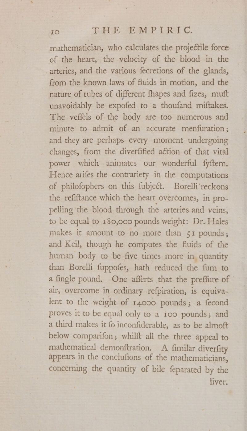 mathematician, who calculates the projectile force of the heart, the velocity of the blood in the _arteries, and the various fecretions of the glands, from the known laws of fiuids in motion, and the nature of tubes of different fhapes and fizes, muft unavoidably be expofed to a thoufand miftakes. The veffels of the body are too numerous and minute to admit of an accurate menfuration; and they are perhaps every mornent undergoing changes, from the diverfified action of that vital power which animates our wonderful fyftem. Hence arifes the contrariety in the computations of philofophers on this fubject. Borelli‘reckons the refiftance which the heart overcomes, in pro- pelling the blood through the arteries and veins, to be equal to 180,000 pounds weight: Dr. Hales makes it amount to no more than §1 pounds; and Keil, though he computes the fluids of the human body to be five times more in, quantity than Borelli fuppofes, hath reduced the fum to a fingle pound. One afferts that the preffure of | air, overcome in ordinary refpiration, is equiva- lent to the weight of 14000 pounds; a fecond proves it to be equal only to a 100 pounds; and a third makes it fo inconfiderable, as to be almoft below comparifon; whilft all the three appeal to mathematical demonftration. A fimilar diverfity appears in the conclufions of the mathematicians, concerning the quantity of bile feparated by the liver.