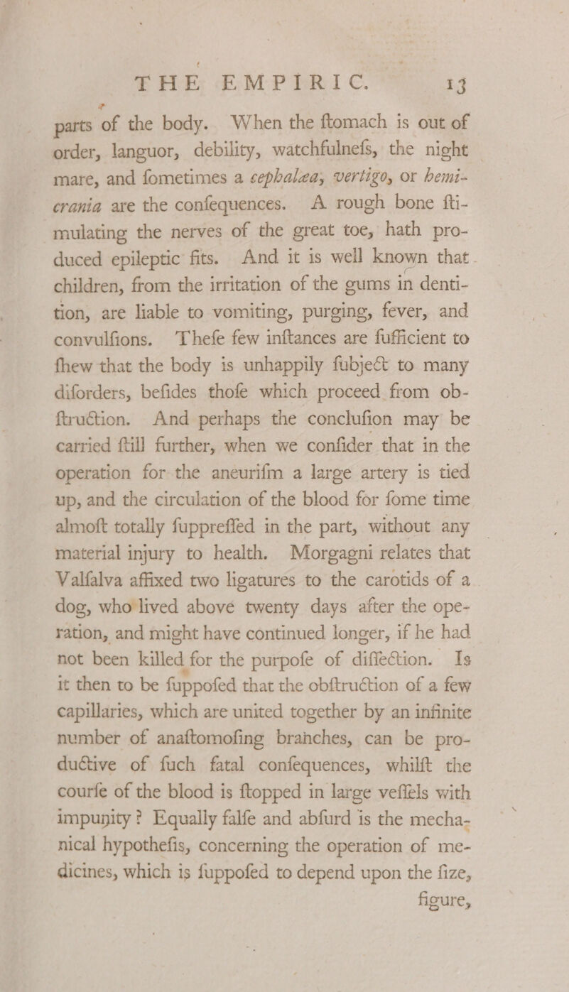 parts of the body. When the ftomach is out of order, languor, debility, watchfulnefs, the night — mare, and fometimes a cephalea, vertigo, or hemi-~ crania are the confequences. A rough bone fti- mulating the nerves of the great toe, hath pro- duced epileptic fits. And it is well known that. children, from the irritation of the gums in denti- tion, are liable to vomiting, purging, fever, and convulfions. Thefe few inftances are fufficient to fhew that the body is unhappily fubyecét to many diforders, befides thofe which proceed from ob- ftruétion. And perhaps the conclufion may be carried ftill further, when we confider that in the operation for the aneurifm a large artery is tied up, and the circulation of the blood for fome time almoft totally fuppreffed in the part, without any — material injury to health. Morgagni relates that Valfalva affixed two ligatures to the carotids of a dog, who lived above twenty days after the ope- ration, and might have continued longer, if he had not been killed for the purpofe of diffection. Is it then to be fappofed that the obftruction of a few capillaries, which are united together by an infinite number of anaftomofing branches, can be pro- ductive of fuch fatal confequences, whilft the courfe of the blood is ftopped in large veffels with impunity ? Equally falfe and abfurd is the mecha- nical hypothefis, concerning the operation of me- dicines, which is fuppofed to depend upon the fize, figure,