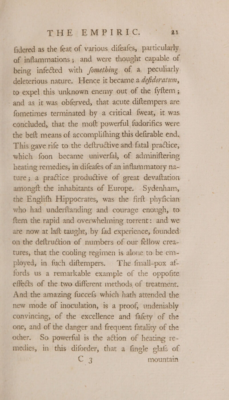 PHEI EMPIREC. .* 4s fidered as the feat of various difeafes, particularly of inflammations; and were thought capable of being infected with fomething of a peculiarly deleterious nature. Hence it became.a defideratum, to expel this unknown enemy out of the fyftem ; and as it was obferved, that acute diftempers are fometimes terminated by a critical fweat, it was concluded, that the moft powerful fudorifics were the beft means of accomplifhing this defirable end. This gaye rife to the deftructive and fatal practice, which foon became univerfal, of adminifteringe heating remedies, in difeafes of an inflammatory na- ture ; a practice produétive of great devaftation amoneft the inhabitants of Europe. Sydenham, the Englifh Hippocrates, was the firft phyfician who had underftanding and courage enough, to ftem the rapid and overwhelming torrent: and we are now at laft tauelt, by fad experience, founded on the deftruétion of numbers of our fellow crea- tures, that the cooling regimen is alone to be em- ployed, in fuch diftempers. The fmall-pox af- fords us a remarkable example of the oppofite effects of the two different methods of treatment. And the amazing fuccefs which hath attended the new mode of inoculation, is a proof, undeniably convincing, of the excellence and fafety of the one, and of the danger and frequent fatality of the other. So powerful is the action of heating re- medies, in this diforder, that a finele glafs of € 9 mountain