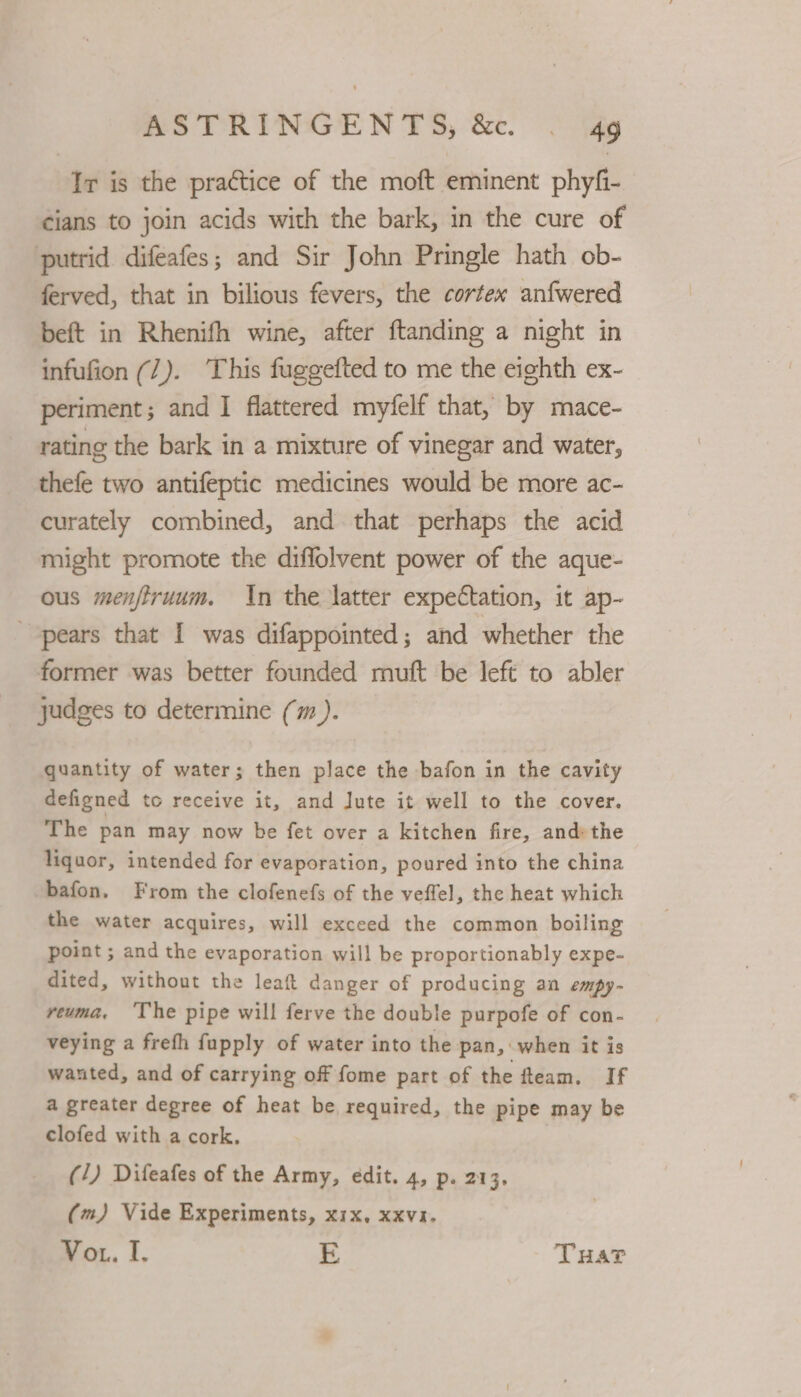 AS TRINGEN 13, '&amp;e. . dg Ir is the practice of the moft eminent phyfi- cians to join acids with the bark, in the cure of putrid difeafes; and Sir John Pringle hath ob- ferved, that in bilious fevers, the cortex anfwered beft in Rhenifh wine, after ftanding a night in infufion (7). This fuggefted to me the eighth ex- periment; and I flattered myfelf that, by miace- rating the bark in a mixture of vinegar and water, thefe two antifeptic medicines would be more ac- curately combined, and that perhaps the acid might promote the diffolvent power of the aque- ous menfiruum. In the latter expectation, it ap- pears that [ was difappointed; and whether the former was better founded muft be left to abler judges to determine (m ). quantity of water; then place the bafon in the cavity defigned to receive it, and lute it well to the cover. The pan may now be fet over a kitchen fire, and: the liquor, intended for evaporation, poured into the china -bafon, From the clofenefs of the veffel, the heat which the water acquires, will exceed the common boiling point ; and the evaporation will be proportionably expe- dited, without the leaft danger of producing an empy- reuma, ‘The pipe will ferve the double purpofe of con- veying a freth fupply of water into the pan, when it is wanted, and of carrying off fome part of the fleam. If a greater degree of heat be required, the pipe may be clofed with a cork. (/) Difeafes of the Army, edit. 4, p. 213. (m) Vide Experiments, x1x, xxvii. Vou. I. E Tua?