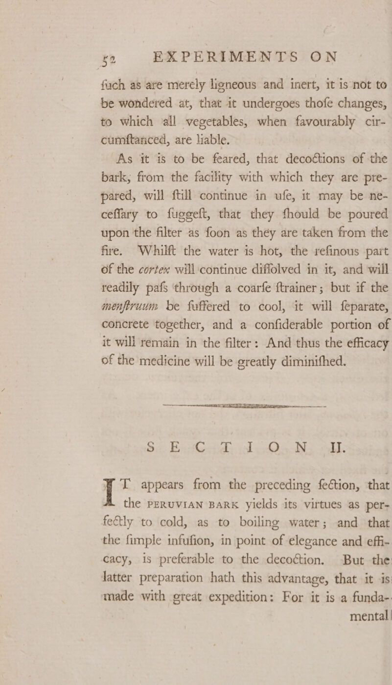 fuch as are merely ligneous and inert, it is not to be wondered at, that it undergoes thofe changes, to which all vegetables, when favourably cir- cumftanced, are liable. | As it is to be feared, that decoctions of the bark, from the facility with which they are pre- pared, will {till continue in ufe, it may be ne- ceffary to fugeeft, that they fhould be poured upon the filter as foon as they are taken from the fire. ‘Whilft the water is hot, the refinous part of the cortex will continue diflolved in it, and will readily pafs through a coarfe ftrainer; but if the menftruum be faffered to cool, it will feparate, concrete together, and a confiderable portion of it will remain in the filter: And thus the efficacy of the medicine will be greatly diminifhed. 8). Be td, il Qo NS alk ¥ I appears from the preceding fection, that the PERUVIAN BARK yields its virtues as per- feftly to cold, as to boiling water; and that the fimple infufion, in point of elegance and effi- cacy, is preferable to the decoction. But the latter preparation hath this advantage, that it is made with great expedition: For it is a funda- mental